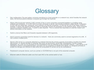 Glossary Star configuration-The star pattern connects everything to a host computer or a network hub, which handles the network tasks. All communications between computers go through the host/hub.  Wired LAN-A local area network (LAN) consists of two or more computers connected together in a building using software and hardware.  In a LAN, there is a main computer or server, and remote computers called clients. Computers on the LAN can share files, resources, and if desired, an Internet connection .A LAN can be one of two types: wired or wireless. A wired LAN requires Ethernet cable to physically connect all computers on the network setup.  Each computer requires a network interface card.  A switch is also required.  This is a device that resembles an external modem and directs information on the network.  Switch-a device that filters and forwards requests between LAN segments. Hub-A common connection point for devices in a network.  Hubs are commonly used to connect segments of a LAN.  A hub contains multiple ports. Server-a file server is a computer attached to a network that has the primary purpose of providing a location for shared disk access, i.e. shared storage of computer files (such as documents, sound files, photographs, movies, images, databases, etc.) that can be accessed by the workstations that are attached to the computer network.  A file server is not intended to perform computational tasks, and does not run programs on behalf of its clients. It is designed primarily to enable the storage and retrieval of data while the computation is carried out by the workstations. Peripheral-A computer device, such as a printer or CD-ROM that is not part of the essential computer.  Ethernet cable-An Ethernet cable runs from each NIC to the central switch or hub. 