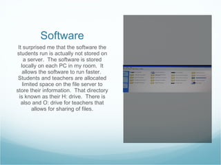 Software It surprised me that the software the students run is actually not stored on a server.  The software is stored locally on each PC in my room.  It allows the software to run faster.  Students and teachers are allocated limited space on the file server to store their information.  That directory is known as their H: drive.  There is also and O: drive for teachers that allows for sharing of files. 