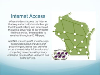 Internet Access When students access the internet that request actually travels through the Ethernet cabling and is funneled through a server due to our Wiscnet filtering service.  Internet data is received through a 40 MB pipe.  WiscNet is a non-profit, membership-based association of public and private organizations that provides access to worldwide information and computing resources with primary emphasis on education, research and public service.  