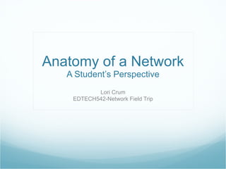 Anatomy of a Network A Student’s Perspective Lori Crum EDTECH542-Network Field Trip 