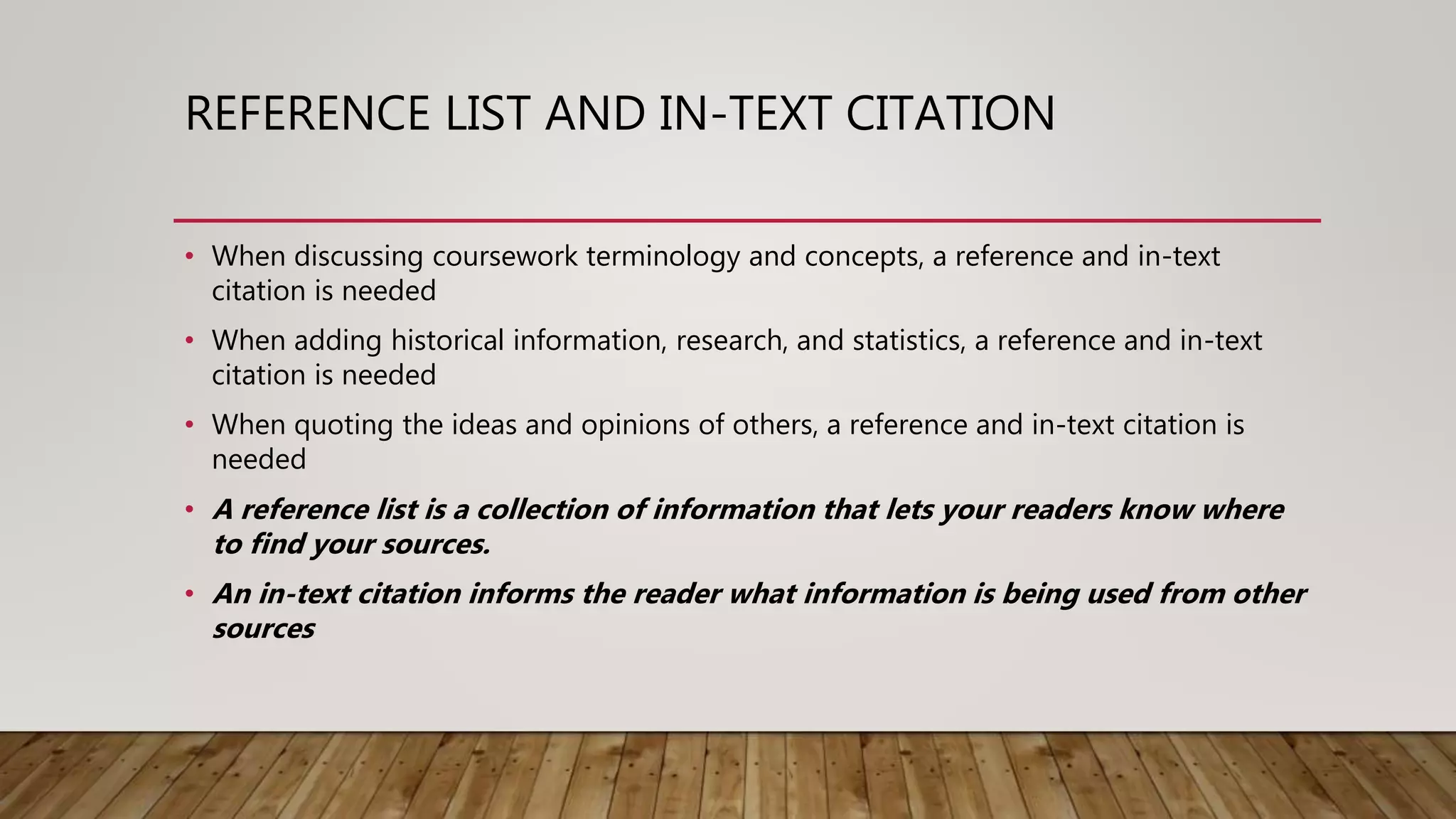 REFERENCE LIST AND IN-TEXT CITATION
• When discussing coursework terminology and concepts, a reference and in-text
citation is needed
• When adding historical information, research, and statistics, a reference and in-text
citation is needed
• When quoting the ideas and opinions of others, a reference and in-text citation is
needed
• A reference list is a collection of information that lets your readers know where
to find your sources.
• An in-text citation informs the reader what information is being used from other
sources
 