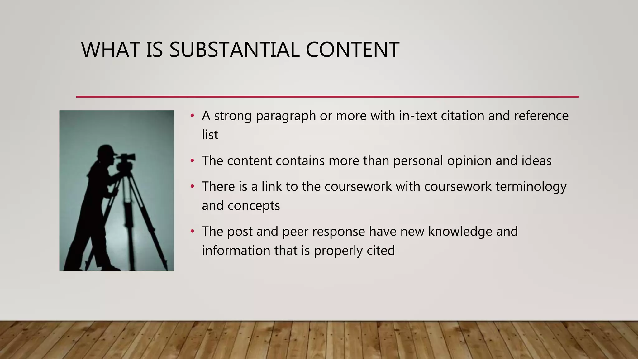 WHAT IS SUBSTANTIAL CONTENT
• A strong paragraph or more with in-text citation and reference
list
• The content contains more than personal opinion and ideas
• There is a link to the coursework with coursework terminology
and concepts
• The post and peer response have new knowledge and
information that is properly cited
 