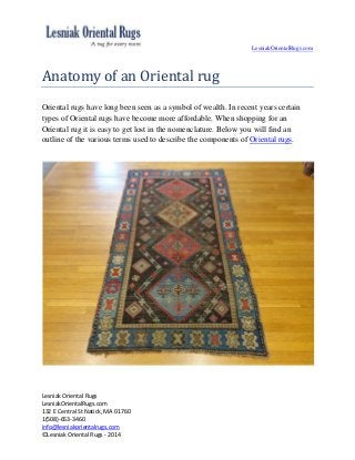 LesniakOrientalRugs.com
Lesniak Oriental Rugs
LesniakOrientalRugs.com
132 E Central St Natick, MA 01760
1(508)-653-3460
info@lesniakorientalrugs.com
©Lesniak Oriental Rugs - 2014
Anatomy of an Oriental rug
Oriental rugs have long been seen as a symbol of wealth. In recent years certain
types of Oriental rugs have become more affordable. When shopping for an
Oriental rug it is easy to get lost in the nomenclature. Below you will find an
outline of the various terms used to describe the components of Oriental rugs.
 