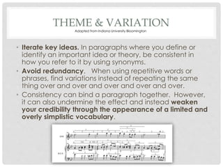 THEME & VARIATION
• Iterate key ideas. In paragraphs where you define or
identify an important idea or theory, be consistent in
how you refer to it by using synonyms.
• Avoid redundancy. When using repetitive words or
phrases, find variations instead of repeating the same
thing over and over and over and over and over.
• Consistency can bind a paragraph together. However,
it can also undermine the effect and instead weaken
your credibility through the appearance of a limited and
overly simplistic vocabulary.
Adapted from Indiana University Bloomington
 