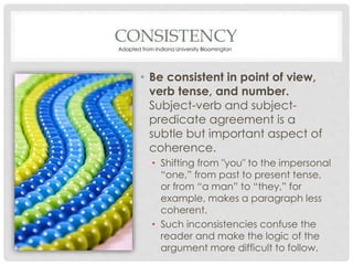 CONSISTENCY
• Be consistent in point of view,
verb tense, and number.
Subject-verb and subject-
predicate agreement is a
subtle but important aspect of
coherence.
• Shifting from "you" to the impersonal
“one,” from past to present tense,
or from “a man” to “they,” for
example, makes a paragraph less
coherent.
• Such inconsistencies confuse the
reader and make the logic of the
argument more difficult to follow.
Adapted from Indiana University Bloomington
 