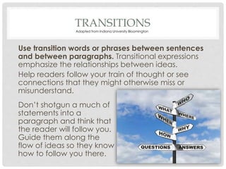 TRANSITIONS
Use transition words or phrases between sentences
and between paragraphs. Transitional expressions
emphasize the relationships between ideas.
Help readers follow your train of thought or see
connections that they might otherwise miss or
misunderstand.
Don’t shotgun a much of
statements into a
paragraph and think that
the reader will follow you.
Guide them along the
flow of ideas so they know
how to follow you there.
Adapted from Indiana University Bloomington
 