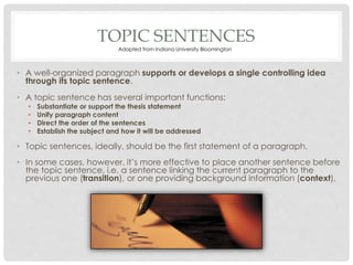 TOPIC SENTENCES
• A well-organized paragraph supports or develops a single controlling idea
through its topic sentence.
• A topic sentence has several important functions:
• Substantiate or support the thesis statement
• Unify paragraph content
• Direct the order of the sentences
• Establish the subject and how it will be addressed
• Topic sentences, ideally, should be the first statement of a paragraph.
• In some cases, however, it’s more effective to place another sentence before
the topic sentence, i.e. a sentence linking the current paragraph to the
previous one (transition), or one providing background information (context).
Adapted from Indiana University Bloomington
 