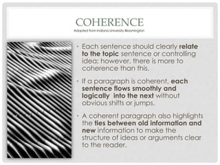 COHERENCE
• Each sentence should clearly relate
to the topic sentence or controlling
idea; however, there is more to
coherence than this.
• If a paragraph is coherent, each
sentence flows smoothly and
logically into the next without
obvious shifts or jumps.
• A coherent paragraph also highlights
the ties between old information and
new information to make the
structure of ideas or arguments clear
to the reader.
Adapted from Indiana University Bloomington
 