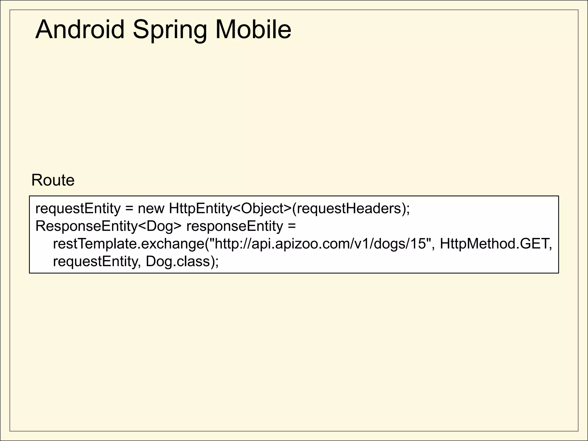 Android Spring Mobile




Route
requestEntity = new HttpEntity<Object>(requestHeaders);
ResponseEntity<Dog> responseEntity =
   restTemplate.exchange("http://api.apizoo.com/v1/dogs/15", HttpMethod.GET,
   requestEntity, Dog.class);
 