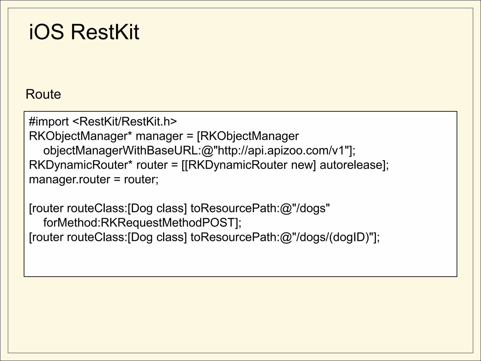 iOS RestKit

Route

#import <RestKit/RestKit.h>
RKObjectManager* manager = [RKObjectManager
   objectManagerWithBaseURL:@"http://api.apizoo.com/v1"];
RKDynamicRouter* router = [[RKDynamicRouter new] autorelease];
manager.router = router;

[router routeClass:[Dog class] toResourcePath:@"/dogs"
   forMethod:RKRequestMethodPOST];
[router routeClass:[Dog class] toResourcePath:@"/dogs/(dogID)"];
 