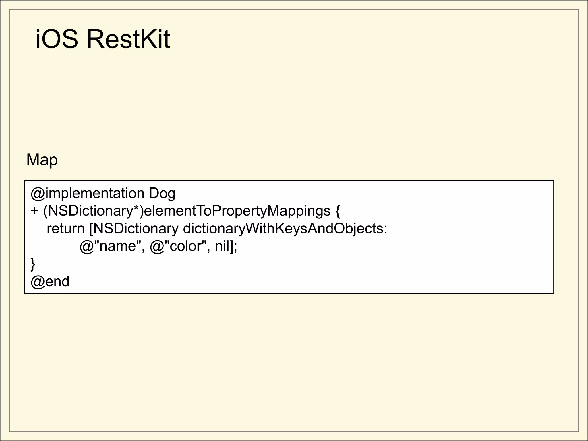 iOS RestKit



Map

@implementation Dog
+ (NSDictionary*)elementToPropertyMappings {
   return [NSDictionary dictionaryWithKeysAndObjects:
        @"name", @"color", nil];
}
@end
 