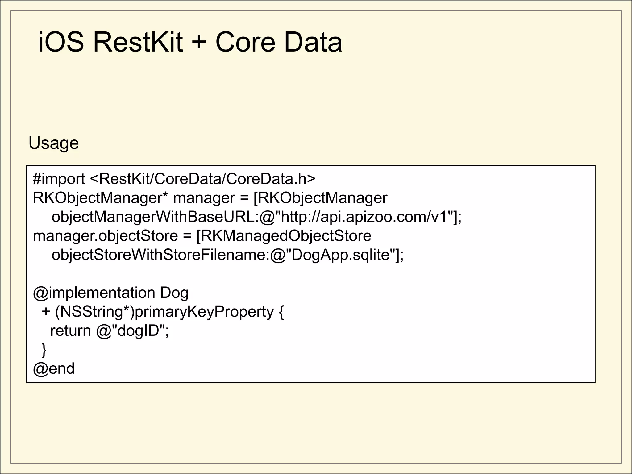 iOS RestKit + Core Data


Usage

#import <RestKit/CoreData/CoreData.h>
RKObjectManager* manager = [RKObjectManager
   objectManagerWithBaseURL:@"http://api.apizoo.com/v1"];
manager.objectStore = [RKManagedObjectStore
   objectStoreWithStoreFilename:@"DogApp.sqlite"];

@implementation Dog
 + (NSString*)primaryKeyProperty {
   return @"dogID";
 }
@end
 