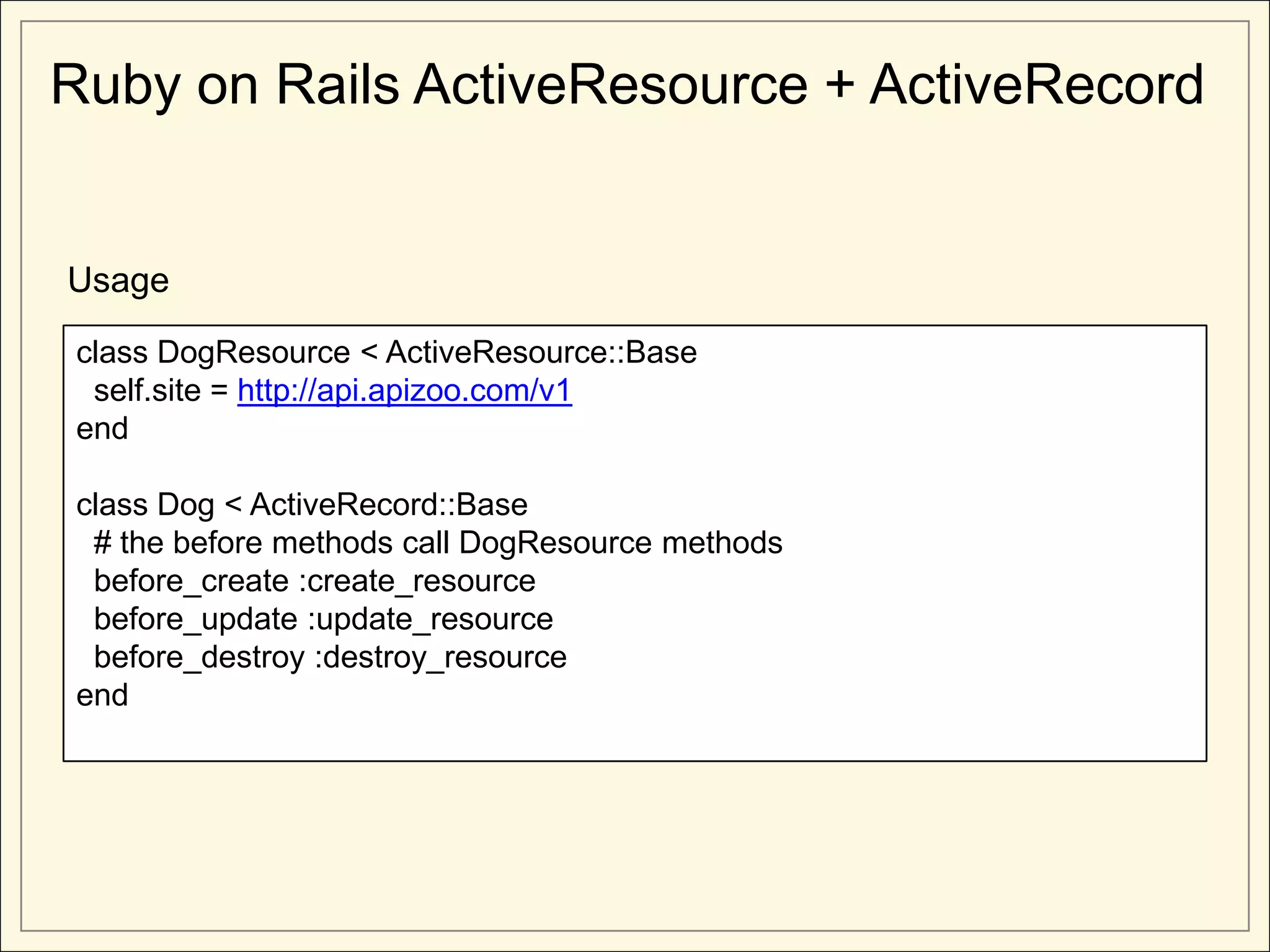 Ruby on Rails ActiveResource + ActiveRecord


Usage

class DogResource < ActiveResource::Base
 self.site = http://api.apizoo.com/v1
end

class Dog < ActiveRecord::Base
 # the before methods call DogResource methods
 before_create :create_resource
 before_update :update_resource
 before_destroy :destroy_resource
end
 