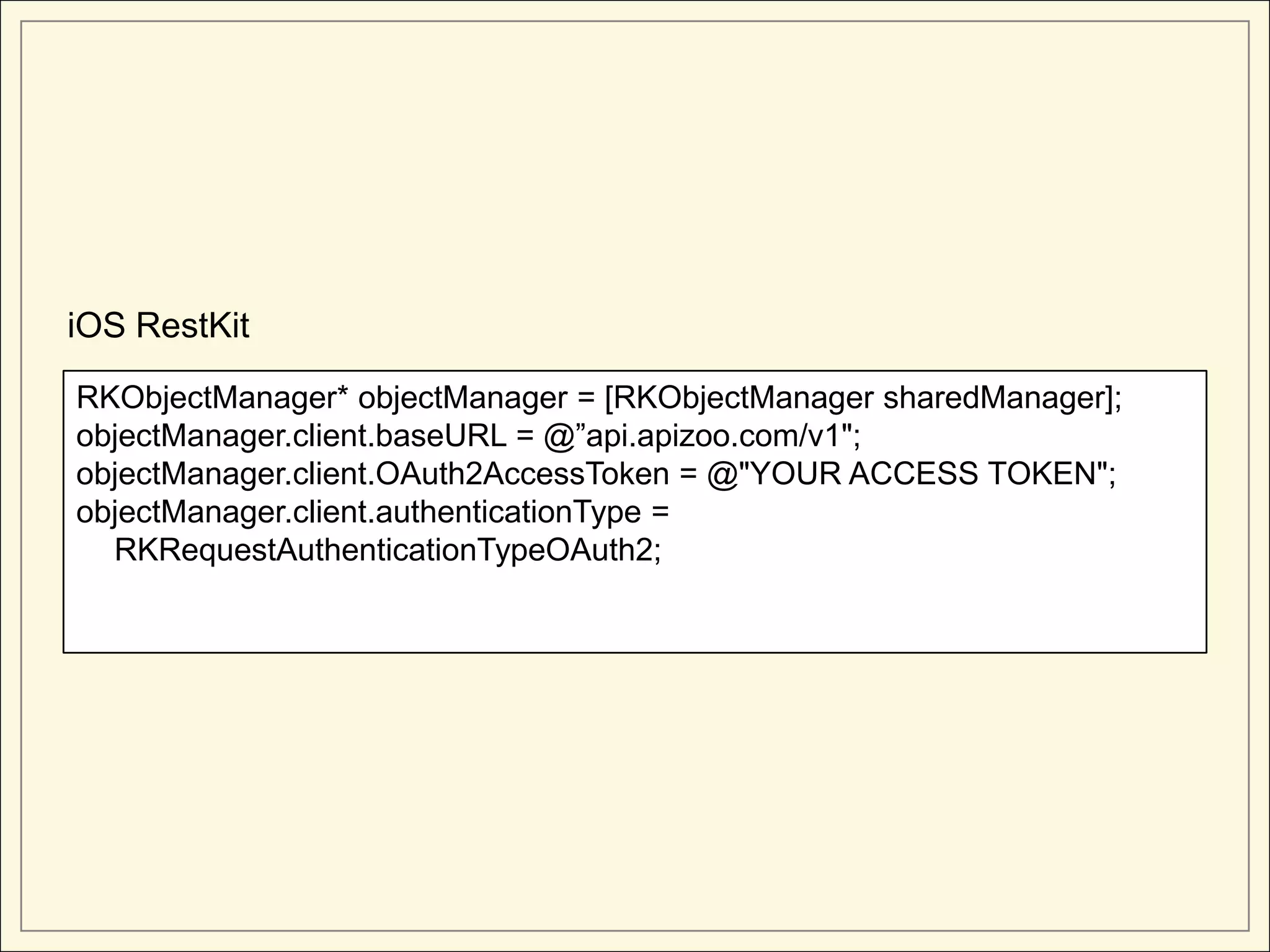 iOS RestKit

RKObjectManager* objectManager = [RKObjectManager sharedManager];
objectManager.client.baseURL = @”api.apizoo.com/v1";
objectManager.client.OAuth2AccessToken = @"YOUR ACCESS TOKEN";
objectManager.client.authenticationType =
  RKRequestAuthenticationTypeOAuth2;
 