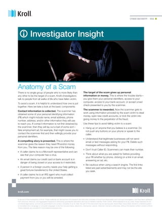 CYBER SECURITY  | USA
Investigator Insight
Anatomy of a Scam
There is no single group of people who is more likely than
any other to be the target of a scam. Kroll’s Investigators
talk to people from all walks of life who have fallen victim.
To avoid a scam, it is helpful to understand how one is put
together. Here we take a look at the basic components:
Contact information is collected. The scammer has
obtained some of your personal identifying information
(PII) which might include name, email address, phone
number, address, and/or other information they will use
to reach you. If contact information is not first obtained by
the scammer, then they will lay out a bait of some sort—
fake employment ad, for example, that might cause you to
contact the scammer first and then willingly provide your
personal identifiers.
A compelling story is presented. This is where the
scammer gives the reason they need PII and/or money
from you. The fake reason may be one of the following:
■■ A caller claims he is a Microsoft representative and can
see that your computer has a virus.
■■ An email claims our credit card or bank account is in
danger of being closed or your access to it restricted.
■■ A person in a foreign country needs your help getting a
great fortune transferred to the United States.
■■ A caller claims he is an IRS agent who must collect
payment from you or you will be arrested.
The target of the scam gives up personal
information or money. This is where the trouble starts—
you give them your personal identifiers, access to your
computer, access to your bank account, or accept a bad
check presented to you by the scammer.
The scammer is rewarded. Now the scammer gets to
work using information provided by the scam victim to steal
money, open new credit accounts, or trick the victim into
giving money to the perpetrator of the fraud.
Use these tips to avoid falling victim to a scam:
■■ Hang up on anyone that you believe is a scammer. Do
not push any buttons on your phone or speak to the
caller.
■■ Understand that legitimate businesses will not send
email or text messages asking for your PII. Delete such
messages without responding.
■■ Don’t trust Caller ID. Scammers can mask their number.
■■ Think about what you are asked for before providing
your PII whether by phone, clicking on a link in an email,
answering an ad, etc.
■■ Be cautious when using a search engine. The first links
listed are paid advertisements and may not be the site
you seek.
A service of the Investigators of Kroll. These materials are derived from the research and discovery activities of Kroll Fraud Specialists and Licensed Investigators, and have been gathered
from personal, historical, and aggregated experience performing specialized restoration services on behalf of Identity Theft victims. While believed to be accurate, these materials do not
constitute legal advice, and are not guaranteed to be correct, complete or up-to-date. No part of this document may be reproduced, transmitted, transcribed, stored in a retrieval system,
or translated into a language or computer language, in any form by any means, electronic, mechanical, optical, chemical, manual or otherwise, without the express written consent of Kroll.
These materials are provided for informational purposes only.
kroll.com
 