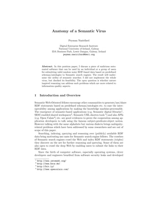 Anatomy of a Semantic Virus
Peyman Nasirifard
Digital Enterprise Research Institute
National University of Ireland, Galway
IDA Business Park, Lower Dangan, Galway, Ireland
peyman.nasirifard@deri.org
Abstract. In this position paper, I discuss a piece of malicious auto-
mated software that can be used by an individual or a group of users
for submitting valid random noisy RDF-based data based on predeﬁned
schemas/ontologies to Semantic search engines. The result will under-
mine the utility of semantic searches. I did not implement the whole
virus, but checked its feasibility. The open question is whether nature
inspired reasoning can address such problems which are more related to
information quality aspects.
1 Introduction and Overview
Semantic-Web-Oriented fellows encourage other communities to generate/use/share
RDF statements based on predeﬁned schemas/ontologies etc. to ease the inter-
operability among applications by making the knowledge machine-processable.
The emergence of semantic-based applications (e.g. Semantic digital libraries1
,
SIOC-enabled shared workspaces2
, Semantic URL shorten tools 3
) and also APIs
(e.g. Open Calais4
) etc. are good evidences to prove the cooperation among ap-
plication developers to talk using the famous subject-predicate-object notion.
However talking with the same alphabets but various dialects brings ambiguity-
related problems which have been addressed by some researchers and are out of
scope of this paper.
Searching, indexing, querying and reasoning over (publicly) available RDF
data bring motivating use cases for Semantic search engine fellows. The crawlers
of Semantic search engines crawl the Web and index RDF statements (triples)
they discover on the net for further reasoning and querying. Some of them are
also open to crawl the deep Web by enabling users to submit the links to their
RDF data.
Since the birth of computer software, especially operating systems, clever
developers and engineers beneﬁted from software security leaks and developed
1
http://www.jeromedl.org/
2
http://www.bscw.de/
3
http://bit.ly/
4
http://www.opencalais.com/
 