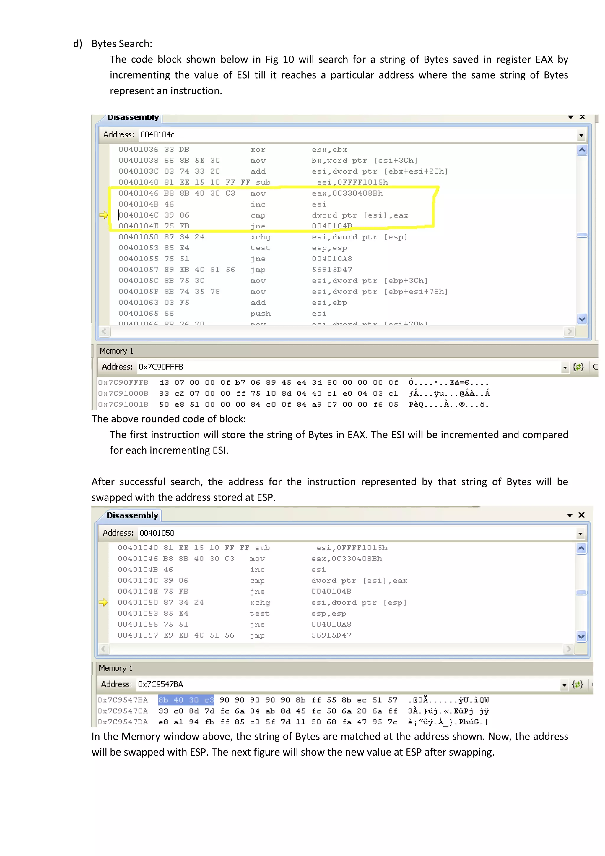 d) Bytes Search:
The code block shown below in Fig 10 will search for a string of Bytes saved in register EAX by
incrementing the value of ESI till it reaches a particular address where the same string of Bytes
represent an instruction.
The above rounded code of block:
The first instruction will store the string of Bytes in EAX. The ESI will be incremented and compared
for each incrementing ESI.
After successful search, the address for the instruction represented by that string of Bytes will be
swapped with the address stored at ESP.
In the Memory window above, the string of Bytes are matched at the address shown. Now, the address
will be swapped with ESP. The next figure will show the new value at ESP after swapping.
 