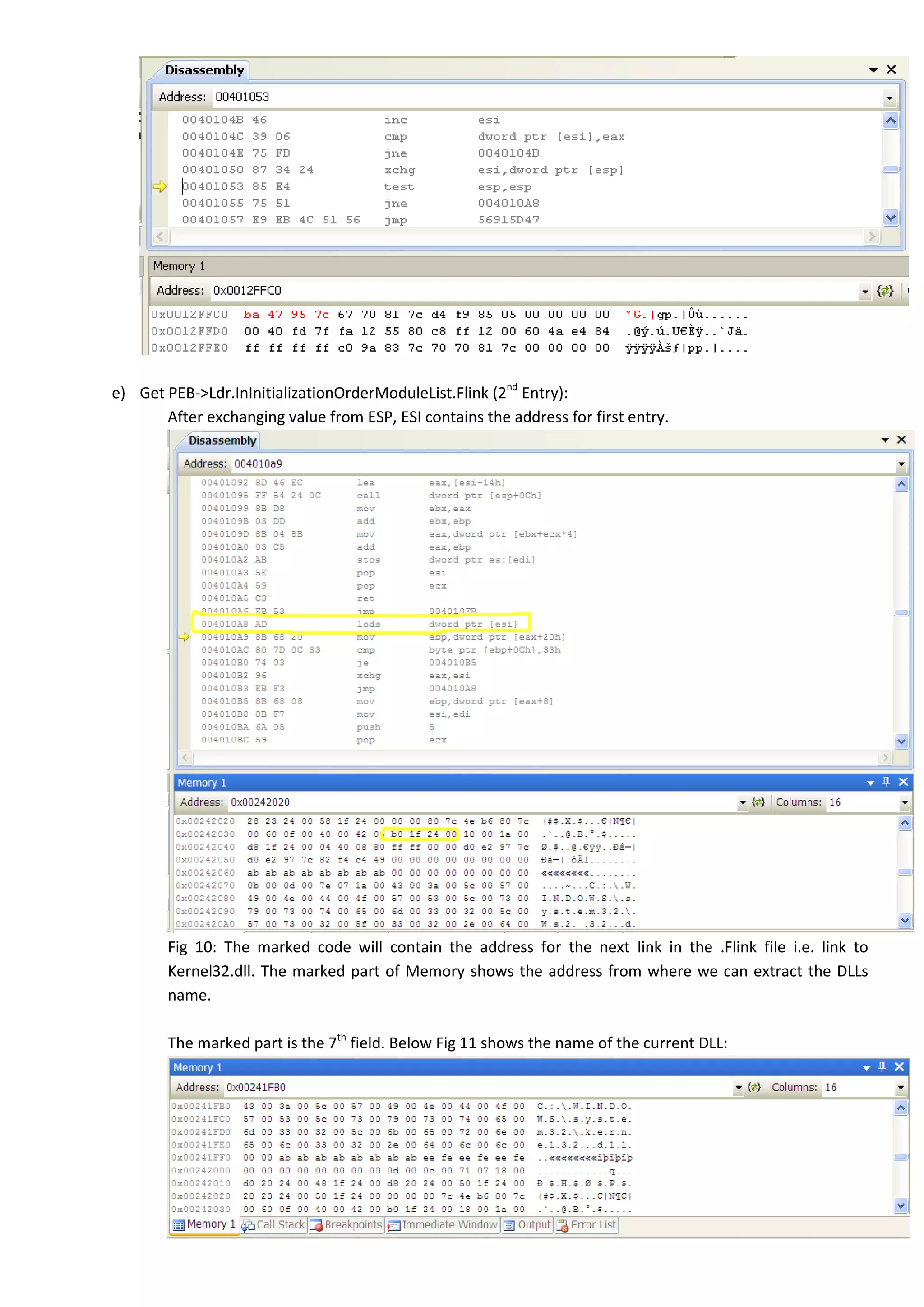 e) Get PEB->Ldr.InInitializationOrderModuleList.Flink (2nd
Entry):
After exchanging value from ESP, ESI contains the address for first entry.
Fig 10: The marked code will contain the address for the next link in the .Flink file i.e. link to
Kernel32.dll. The marked part of Memory shows the address from where we can extract the DLLs
name.
The marked part is the 7th
field. Below Fig 11 shows the name of the current DLL:
 