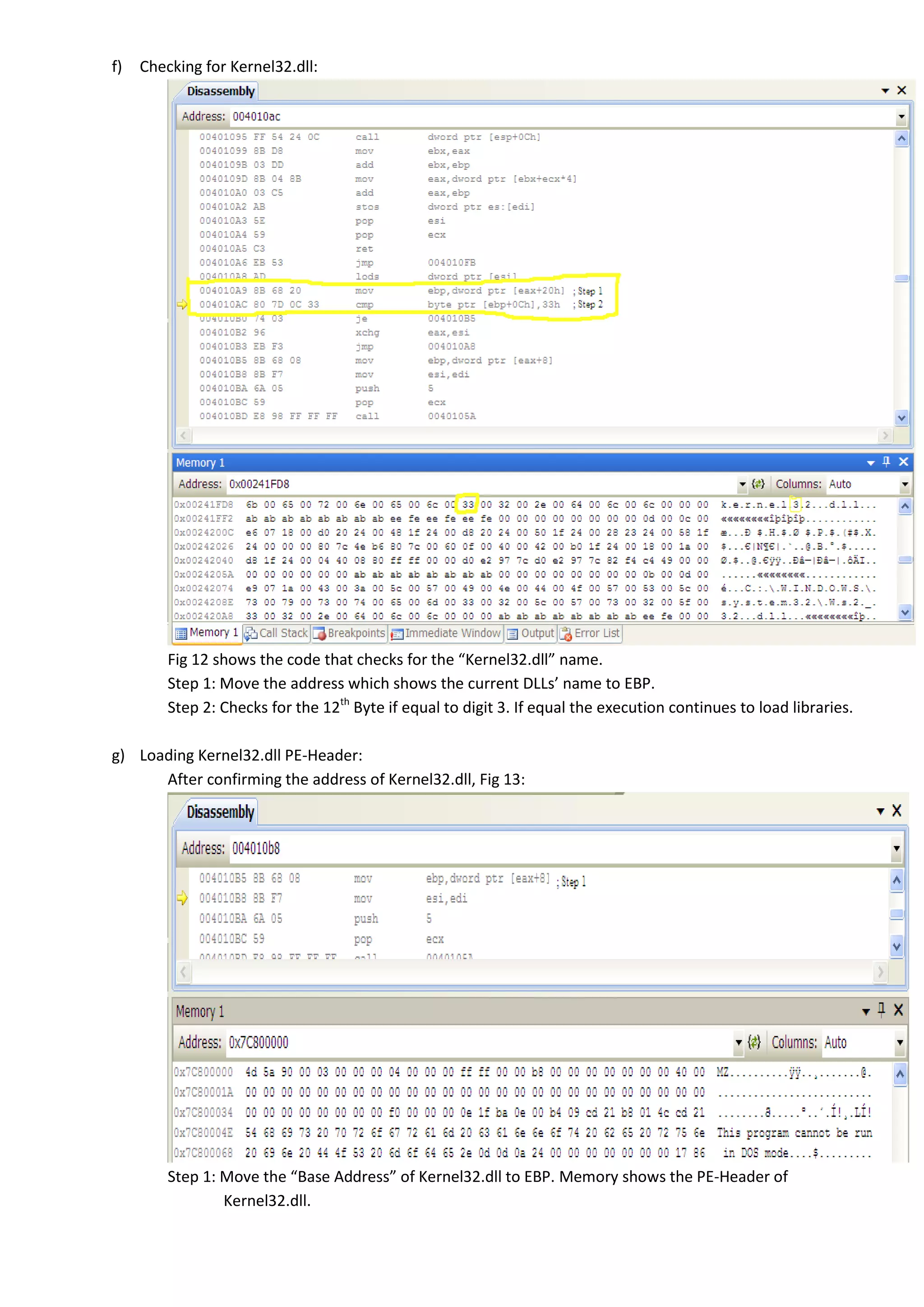 f) Checking for Kernel32.dll:
Fig 12 shows the code that checks for the “Kernel32.dll” name.
Step 1: Move the address which shows the current DLLs’ name to EBP.
Step 2: Checks for the 12th
Byte if equal to digit 3. If equal the execution continues to load libraries.
g) Loading Kernel32.dll PE-Header:
After confirming the address of Kernel32.dll, Fig 13:
Step 1: Move the “Base Address” of Kernel32.dll to EBP. Memory shows the PE-Header of
Kernel32.dll.
 