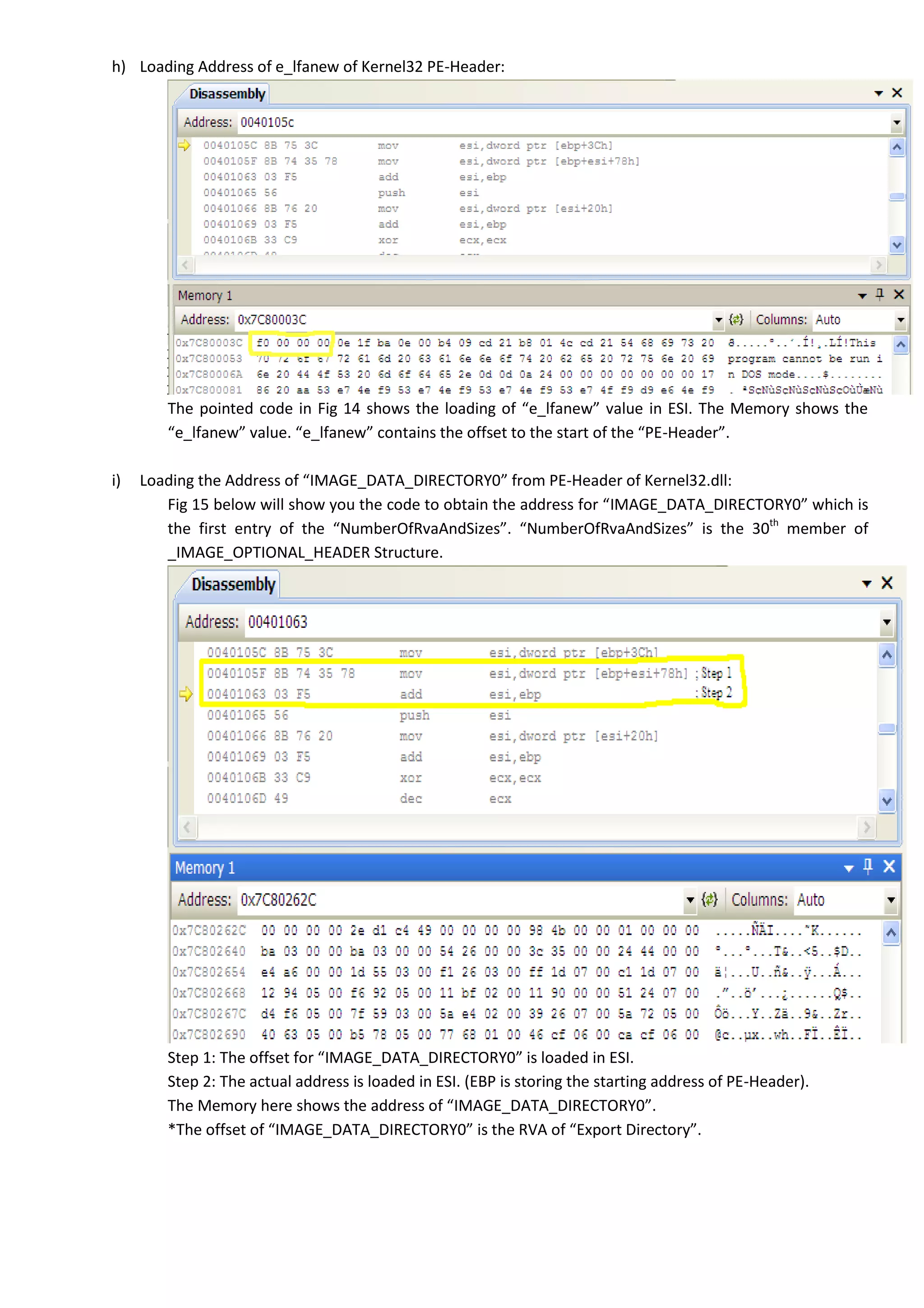 h) Loading Address of e_lfanew of Kernel32 PE-Header:
The pointed code in Fig 14 shows the loading of “e_lfanew” value in ESI. The Memory shows the
“e_lfanew” value. “e_lfanew” contains the offset to the start of the “PE-Header”.
i) Loading the Address of “IMAGE_DATA_DIRECTORY0” from PE-Header of Kernel32.dll:
Fig 15 below will show you the code to obtain the address for “IMAGE_DATA_DIRECTORY0” which is
the first entry of the “NumberOfRvaAndSizes”. “NumberOfRvaAndSizes” is the 30th
member of
_IMAGE_OPTIONAL_HEADER Structure.
Step 1: The offset for “IMAGE_DATA_DIRECTORY0” is loaded in ESI.
Step 2: The actual address is loaded in ESI. (EBP is storing the starting address of PE-Header).
The Memory here shows the address of “IMAGE_DATA_DIRECTORY0”.
*The offset of “IMAGE_DATA_DIRECTORY0” is the RVA of “Export Directory”.
 