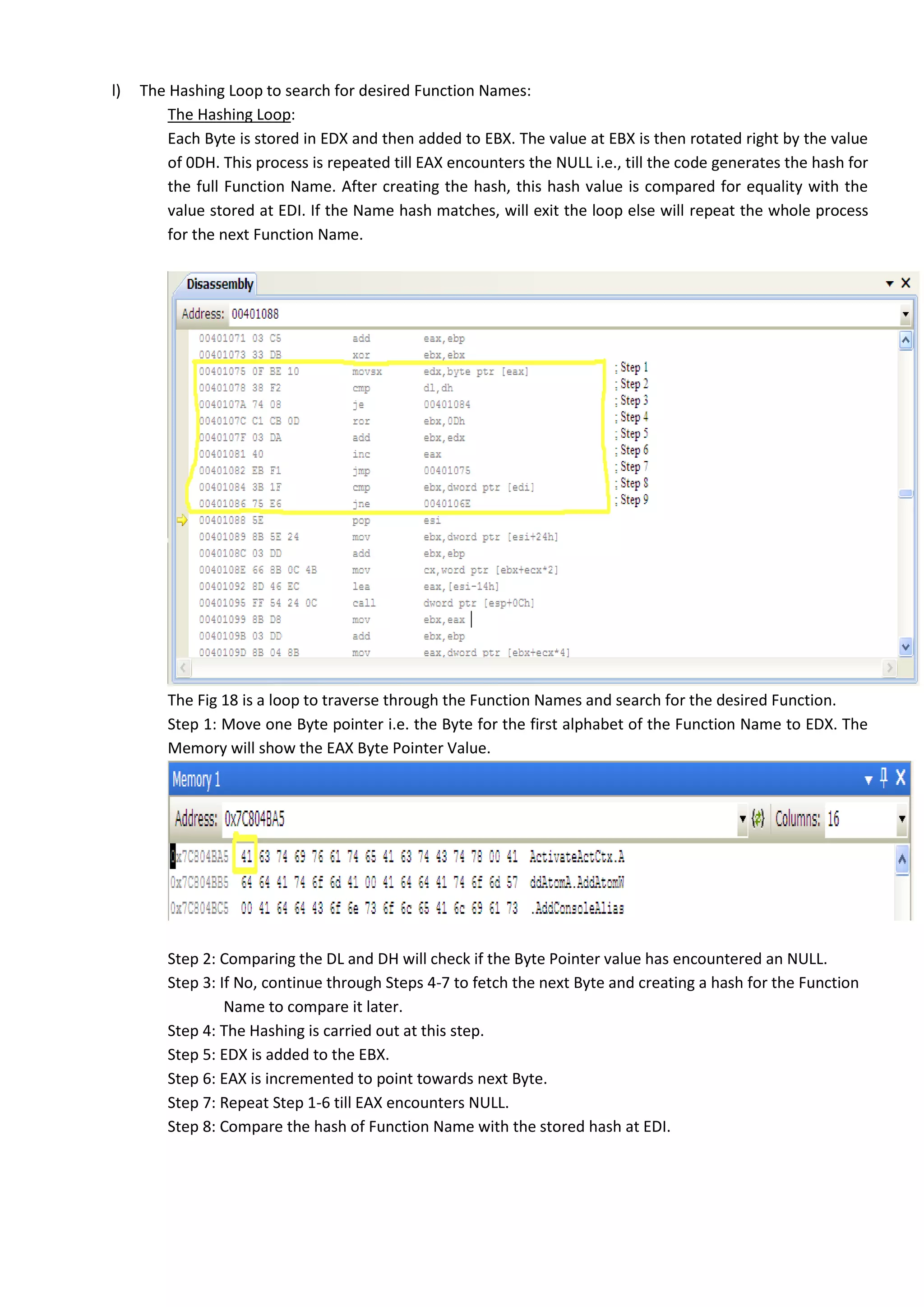 l) The Hashing Loop to search for desired Function Names:
The Hashing Loop:
Each Byte is stored in EDX and then added to EBX. The value at EBX is then rotated right by the value
of 0DH. This process is repeated till EAX encounters the NULL i.e., till the code generates the hash for
the full Function Name. After creating the hash, this hash value is compared for equality with the
value stored at EDI. If the Name hash matches, will exit the loop else will repeat the whole process
for the next Function Name.
The Fig 18 is a loop to traverse through the Function Names and search for the desired Function.
Step 1: Move one Byte pointer i.e. the Byte for the first alphabet of the Function Name to EDX. The
Memory will show the EAX Byte Pointer Value.
Step 2: Comparing the DL and DH will check if the Byte Pointer value has encountered an NULL.
Step 3: If No, continue through Steps 4-7 to fetch the next Byte and creating a hash for the Function
Name to compare it later.
Step 4: The Hashing is carried out at this step.
Step 5: EDX is added to the EBX.
Step 6: EAX is incremented to point towards next Byte.
Step 7: Repeat Step 1-6 till EAX encounters NULL.
Step 8: Compare the hash of Function Name with the stored hash at EDI.
 