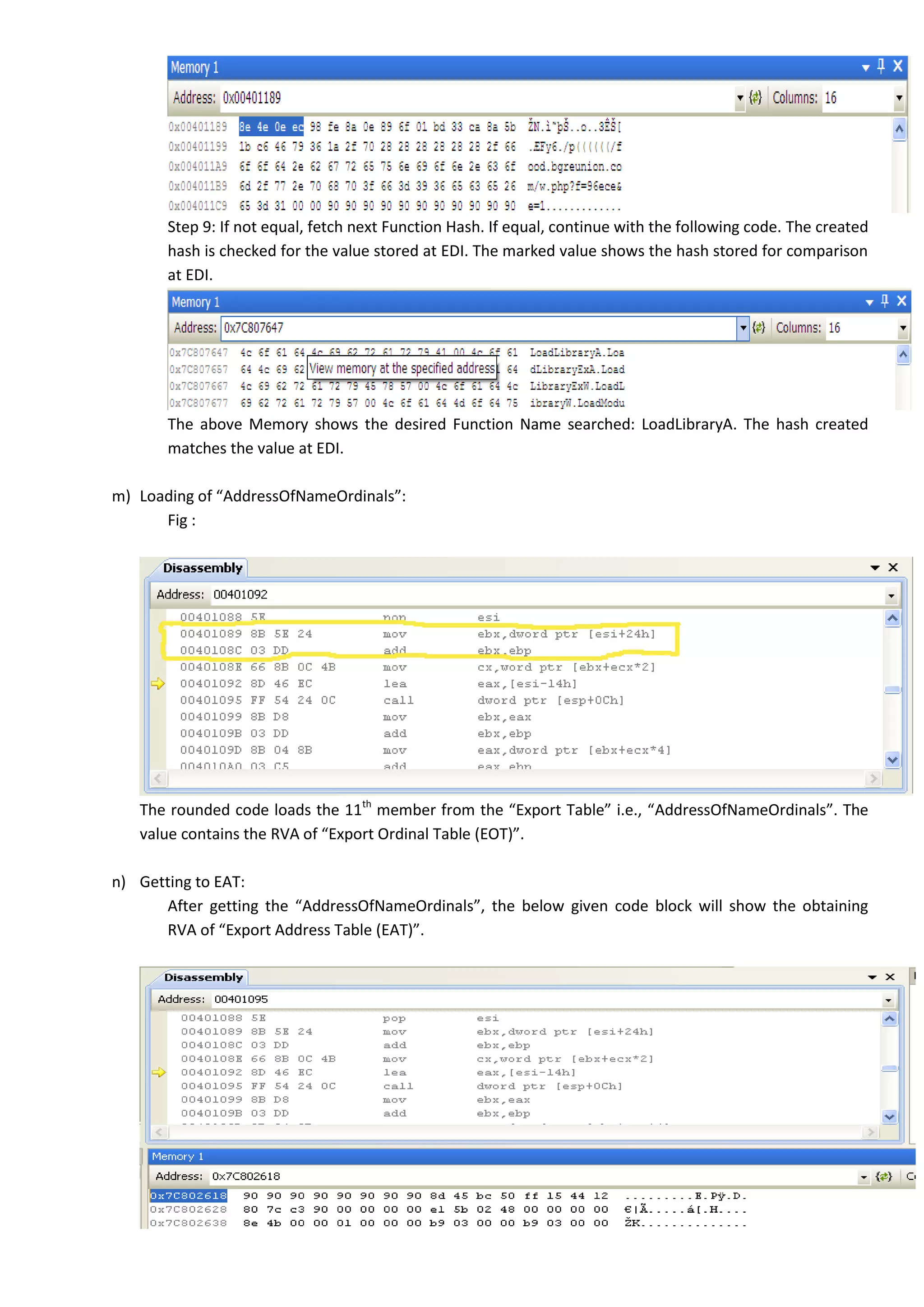 Step 9: If not equal, fetch next Function Hash. If equal, continue with the following code. The created
hash is checked for the value stored at EDI. The marked value shows the hash stored for comparison
at EDI.
The above Memory shows the desired Function Name searched: LoadLibraryA. The hash created
matches the value at EDI.
m) Loading of “AddressOfNameOrdinals”:
Fig :
The rounded code loads the 11th
member from the “Export Table” i.e., “AddressOfNameOrdinals”. The
value contains the RVA of “Export Ordinal Table (EOT)”.
n) Getting to EAT:
After getting the “AddressOfNameOrdinals”, the below given code block will show the obtaining
RVA of “Export Address Table (EAT)”.
 
