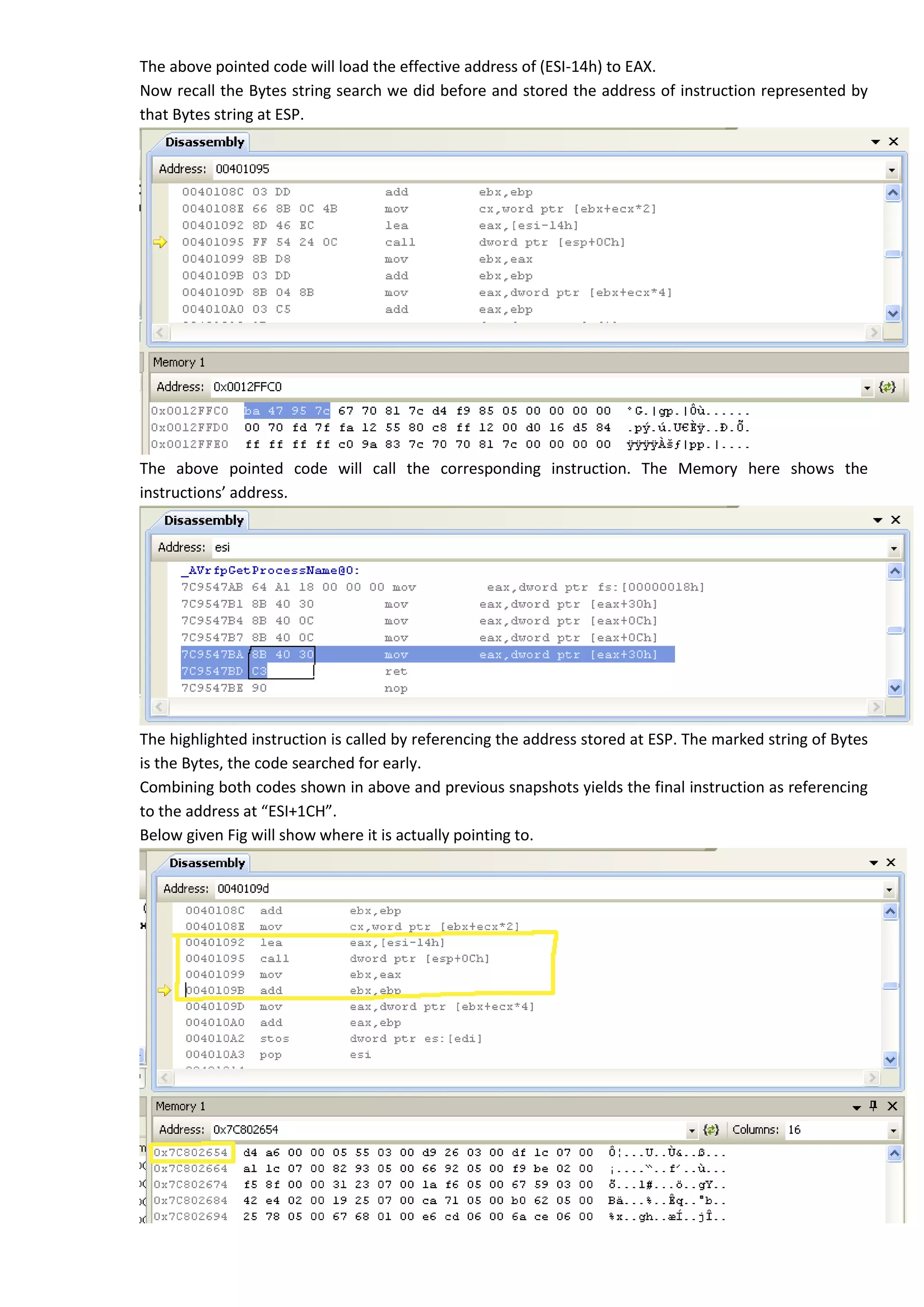 The above pointed code will load the effective address of (ESI-14h) to EAX.
Now recall the Bytes string search we did before and stored the address of instruction represented by
that Bytes string at ESP.
The above pointed code will call the corresponding instruction. The Memory here shows the
instructions’ address.
The highlighted instruction is called by referencing the address stored at ESP. The marked string of Bytes
is the Bytes, the code searched for early.
Combining both codes shown in above and previous snapshots yields the final instruction as referencing
to the address at “ESI+1CH”.
Below given Fig will show where it is actually pointing to.
 