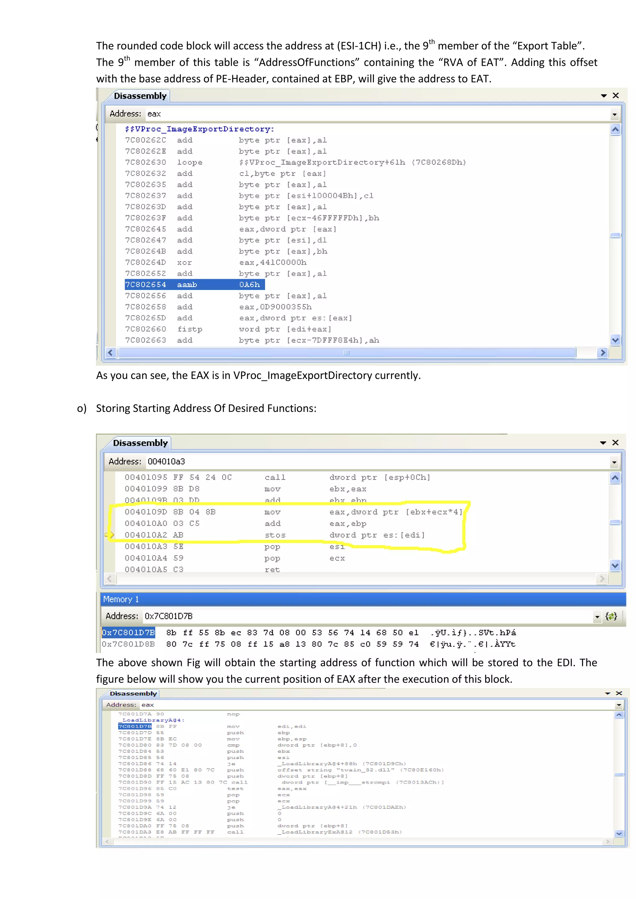 The rounded code block will access the address at (ESI-1CH) i.e., the 9th
member of the “Export Table”.
The 9th
member of this table is “AddressOfFunctions” containing the “RVA of EAT”. Adding this offset
with the base address of PE-Header, contained at EBP, will give the address to EAT.
As you can see, the EAX is in VProc_ImageExportDirectory currently.
o) Storing Starting Address Of Desired Functions:
The above shown Fig will obtain the starting address of function which will be stored to the EDI. The
figure below will show you the current position of EAX after the execution of this block.
 