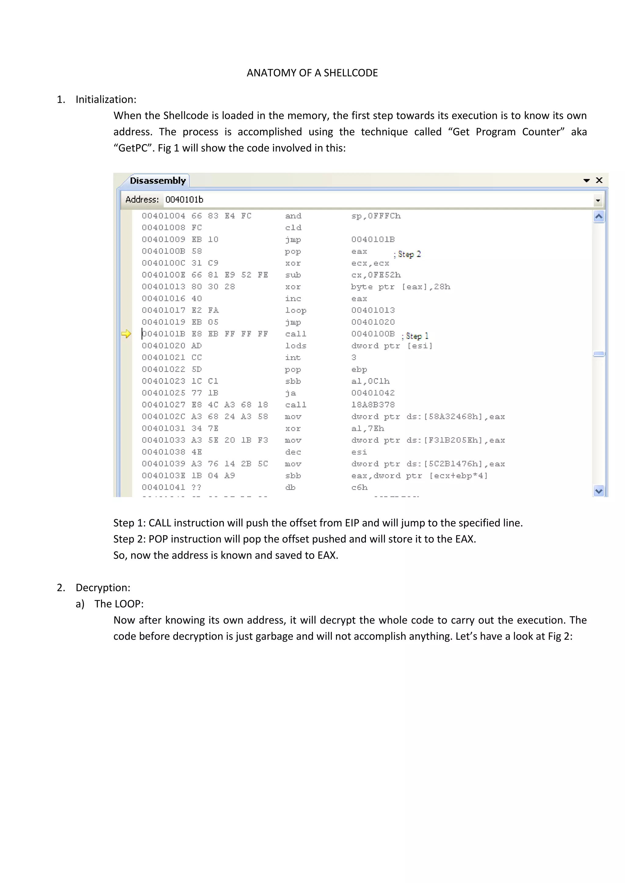 ANATOMY OF A SHELLCODE
1. Initialization:
When the Shellcode is loaded in the memory, the first step towards its execution is to know its own
address. The process is accomplished using the technique called “Get Program Counter” aka
“GetPC”. Fig 1 will show the code involved in this:
Step 1: CALL instruction will push the offset from EIP and will jump to the specified line.
Step 2: POP instruction will pop the offset pushed and will store it to the EAX.
So, now the address is known and saved to EAX.
2. Decryption:
a) The LOOP:
Now after knowing its own address, it will decrypt the whole code to carry out the execution. The
code before decryption is just garbage and will not accomplish anything. Let’s have a look at Fig 2:
 