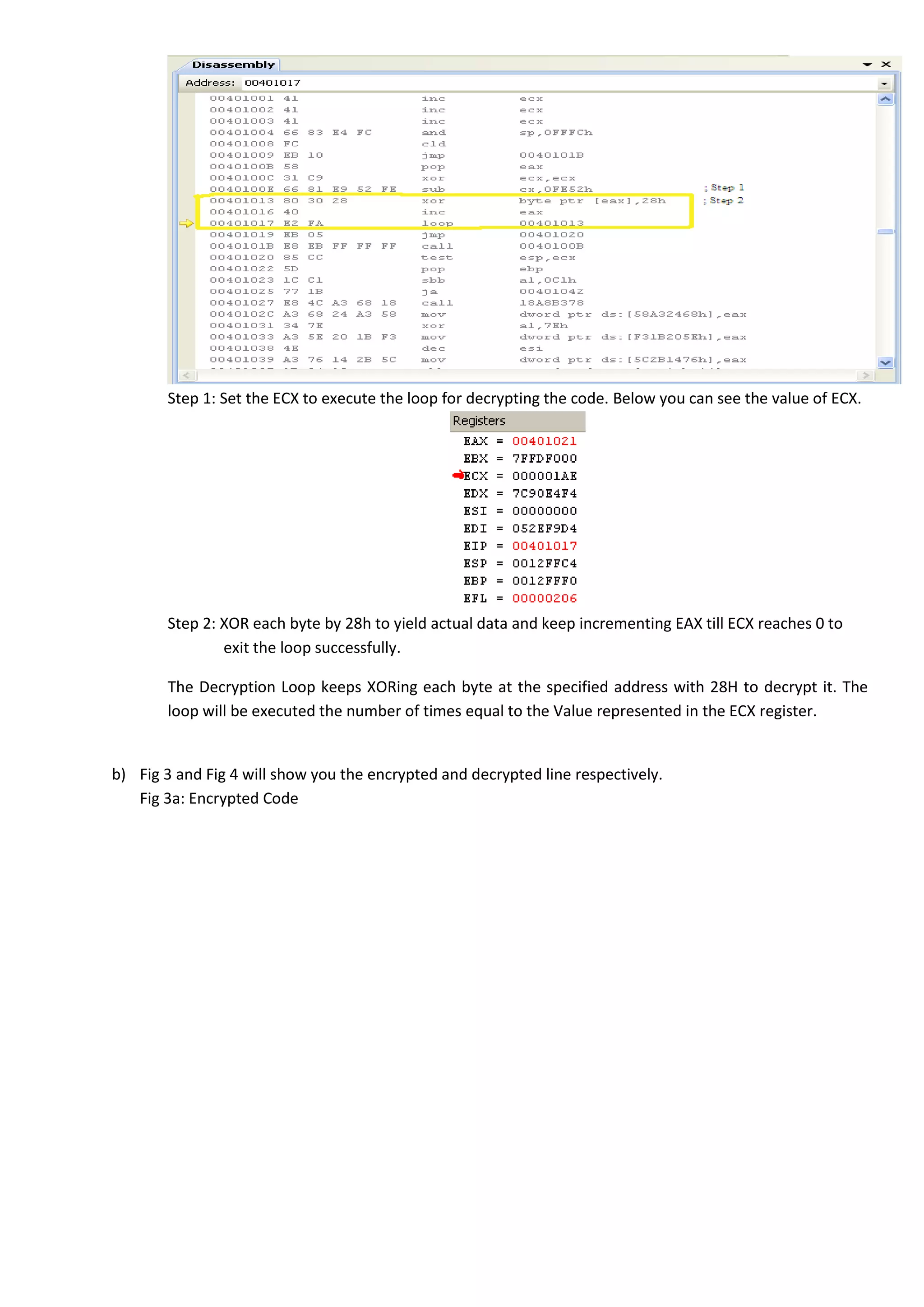 Step 1: Set the ECX to execute the loop for decrypting the code. Below you can see the value of ECX.
Step 2: XOR each byte by 28h to yield actual data and keep incrementing EAX till ECX reaches 0 to
exit the loop successfully.
The Decryption Loop keeps XORing each byte at the specified address with 28H to decrypt it. The
loop will be executed the number of times equal to the Value represented in the ECX register.
b) Fig 3 and Fig 4 will show you the encrypted and decrypted line respectively.
Fig 3a: Encrypted Code
 