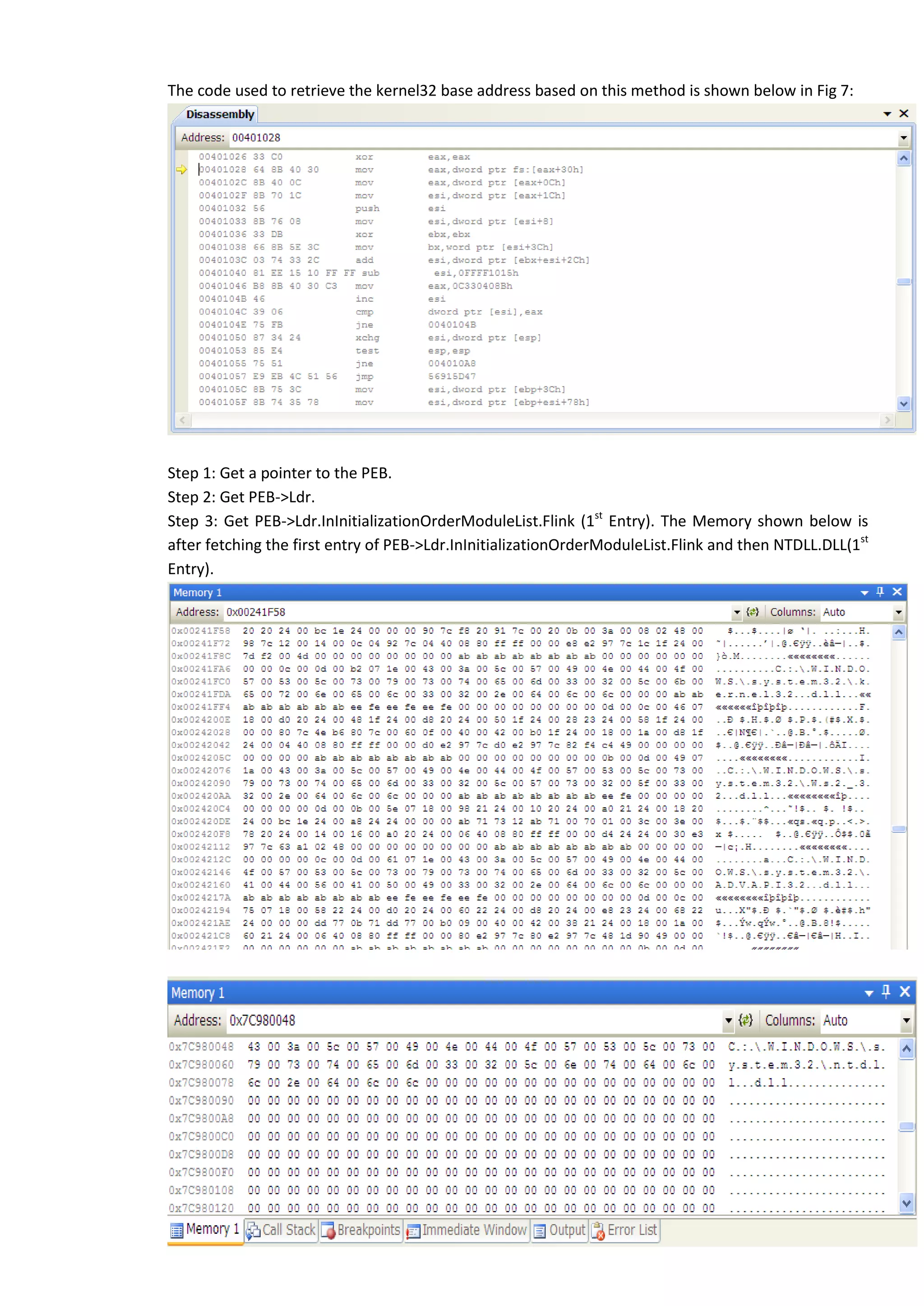 The code used to retrieve the kernel32 base address based on this method is shown below in Fig 7:
Step 1: Get a pointer to the PEB.
Step 2: Get PEB->Ldr.
Step 3: Get PEB->Ldr.InInitializationOrderModuleList.Flink (1st
Entry). The Memory shown below is
after fetching the first entry of PEB->Ldr.InInitializationOrderModuleList.Flink and then NTDLL.DLL(1st
Entry).
 