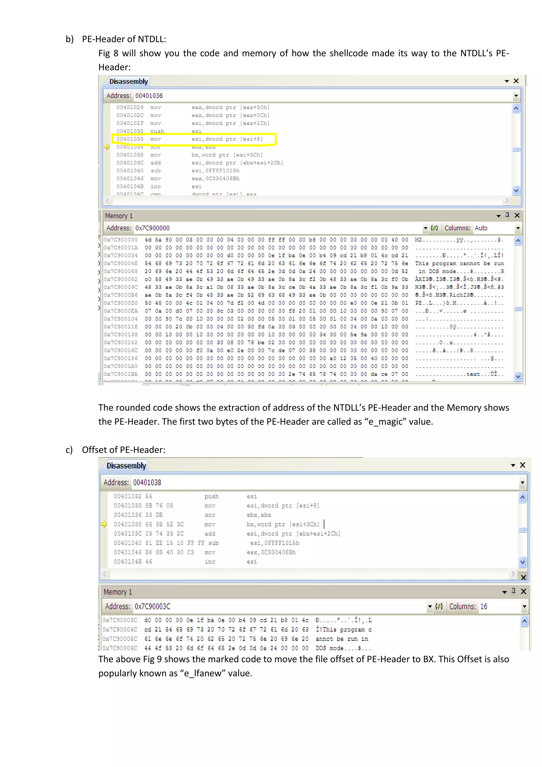 b) PE-Header of NTDLL:
Fig 8 will show you the code and memory of how the shellcode made its way to the NTDLL’s PE-
Header:
The rounded code shows the extraction of address of the NTDLL’s PE-Header and the Memory shows
the PE-Header. The first two bytes of the PE-Header are called as “e_magic” value.
c) Offset of PE-Header:
The above Fig 9 shows the marked code to move the file offset of PE-Header to BX. This Offset is also
popularly known as “e_lfanew” value.
 