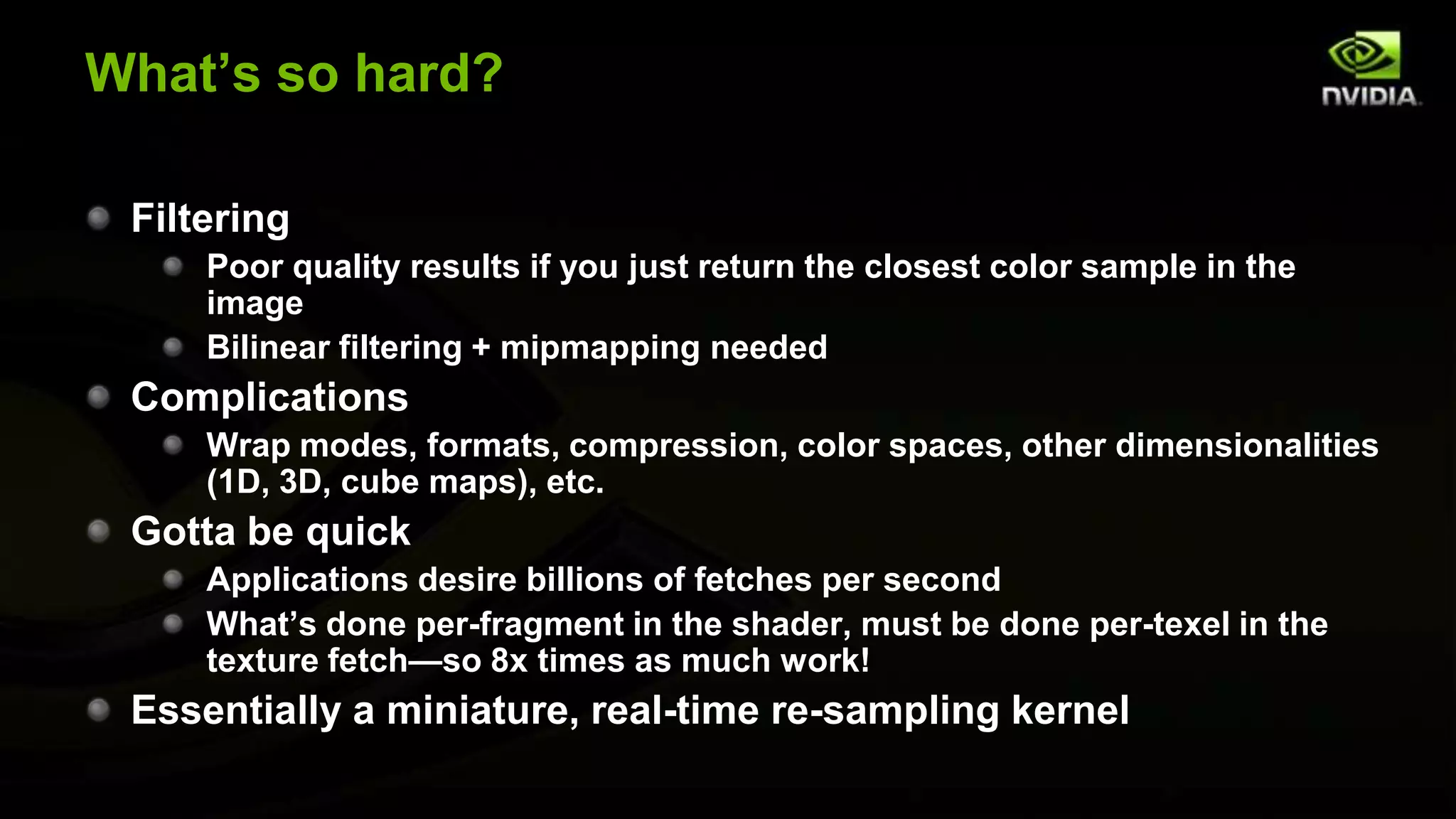 What’s so hard?

 Filtering
     Poor quality results if you just return the closest color sample in the
     image
     Bilinear filtering + mipmapping needed
 Complications
     Wrap modes, formats, compression, color spaces, other dimensionalities
     (1D, 3D, cube maps), etc.
 Gotta be quick
     Applications desire billions of fetches per second
     What’s done per-fragment in the shader, must be done per-texel in the
     texture fetch—so 8x times as much work!
 Essentially a miniature, real-time re-sampling kernel
 