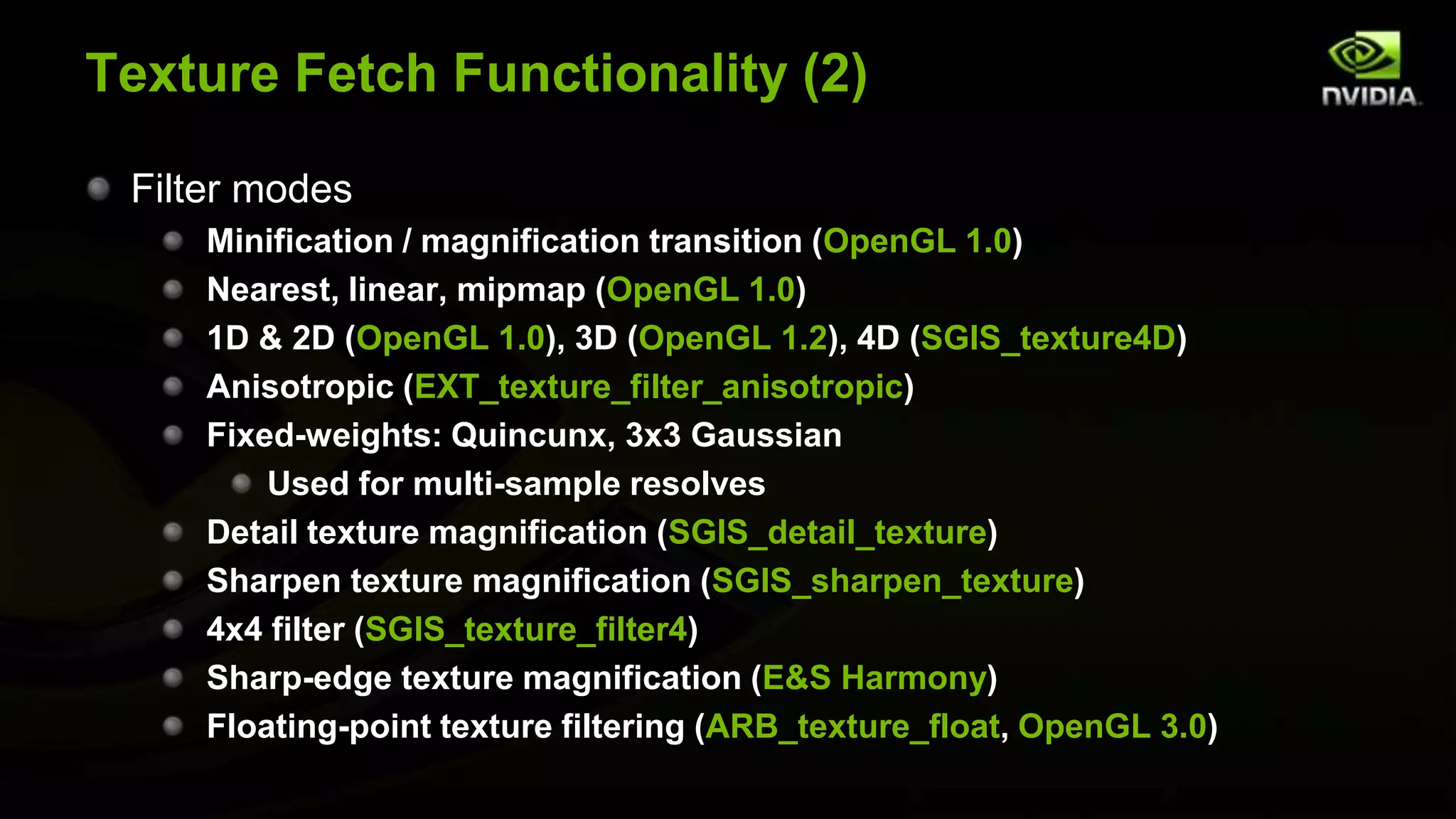 Texture Fetch Functionality (2)

 Filter modes
     Minification / magnification transition (OpenGL 1.0)
     Nearest, linear, mipmap (OpenGL 1.0)
     1D & 2D (OpenGL 1.0), 3D (OpenGL 1.2), 4D (SGIS_texture4D)
     Anisotropic (EXT_texture_filter_anisotropic)
     Fixed-weights: Quincunx, 3x3 Gaussian
         Used for multi-sample resolves
     Detail texture magnification (SGIS_detail_texture)
     Sharpen texture magnification (SGIS_sharpen_texture)
     4x4 filter (SGIS_texture_filter4)
     Sharp-edge texture magnification (E&S Harmony)
     Floating-point texture filtering (ARB_texture_float, OpenGL 3.0)
 