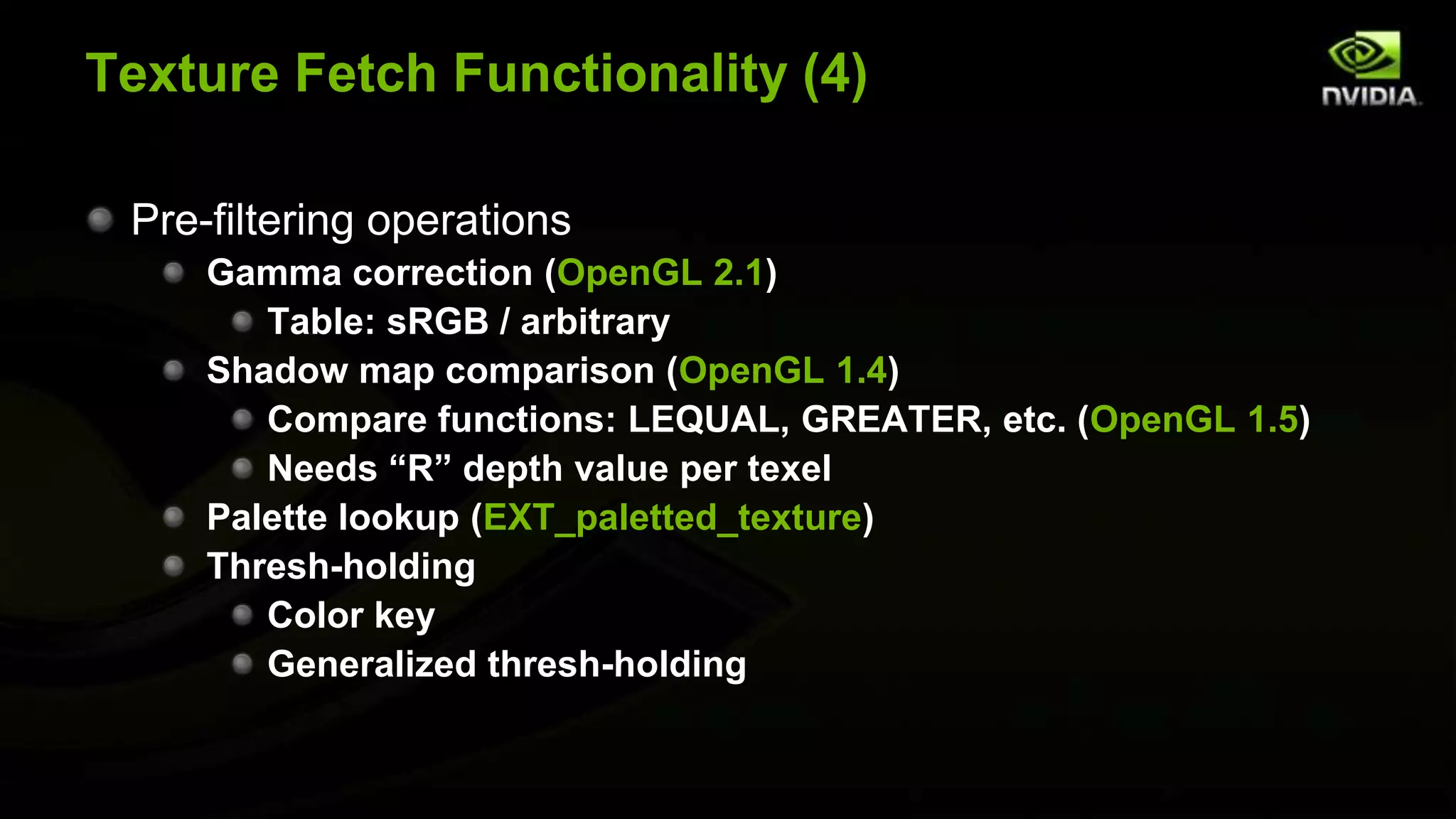Texture Fetch Functionality (4)

 Pre-filtering operations
     Gamma correction (OpenGL 2.1)
        Table: sRGB / arbitrary
     Shadow map comparison (OpenGL 1.4)
        Compare functions: LEQUAL, GREATER, etc. (OpenGL 1.5)
        Needs “R” depth value per texel
     Palette lookup (EXT_paletted_texture)
     Thresh-holding
        Color key
        Generalized thresh-holding
 