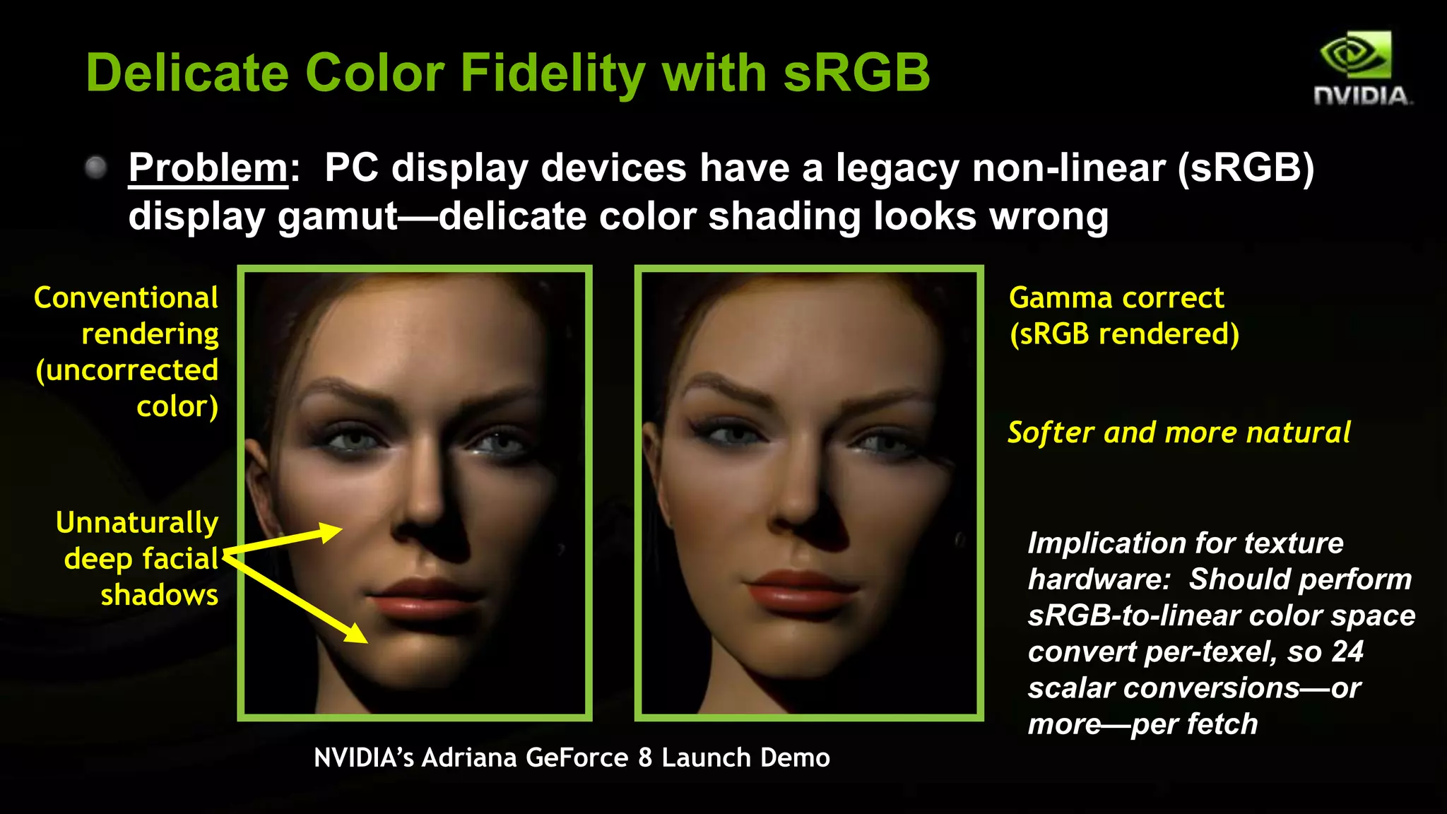 Delicate Color Fidelity with sRGB
      Problem: PC display devices have a legacy non-linear (sRGB)
      display gamut—delicate color shading looks wrong
Conventional                                             Gamma correct
   rendering                                             (sRGB rendered)
(uncorrected
       color)
                                                         Softer and more natural

 Unnaturally
                                                          Implication for texture
 deep facial
                                                          hardware: Should perform
   shadows
                                                          sRGB-to-linear color space
                                                          convert per-texel, so 24
                                                          scalar conversions—or
                                                          more—per fetch
                NVIDIA’s Adriana GeForce 8 Launch Demo
 