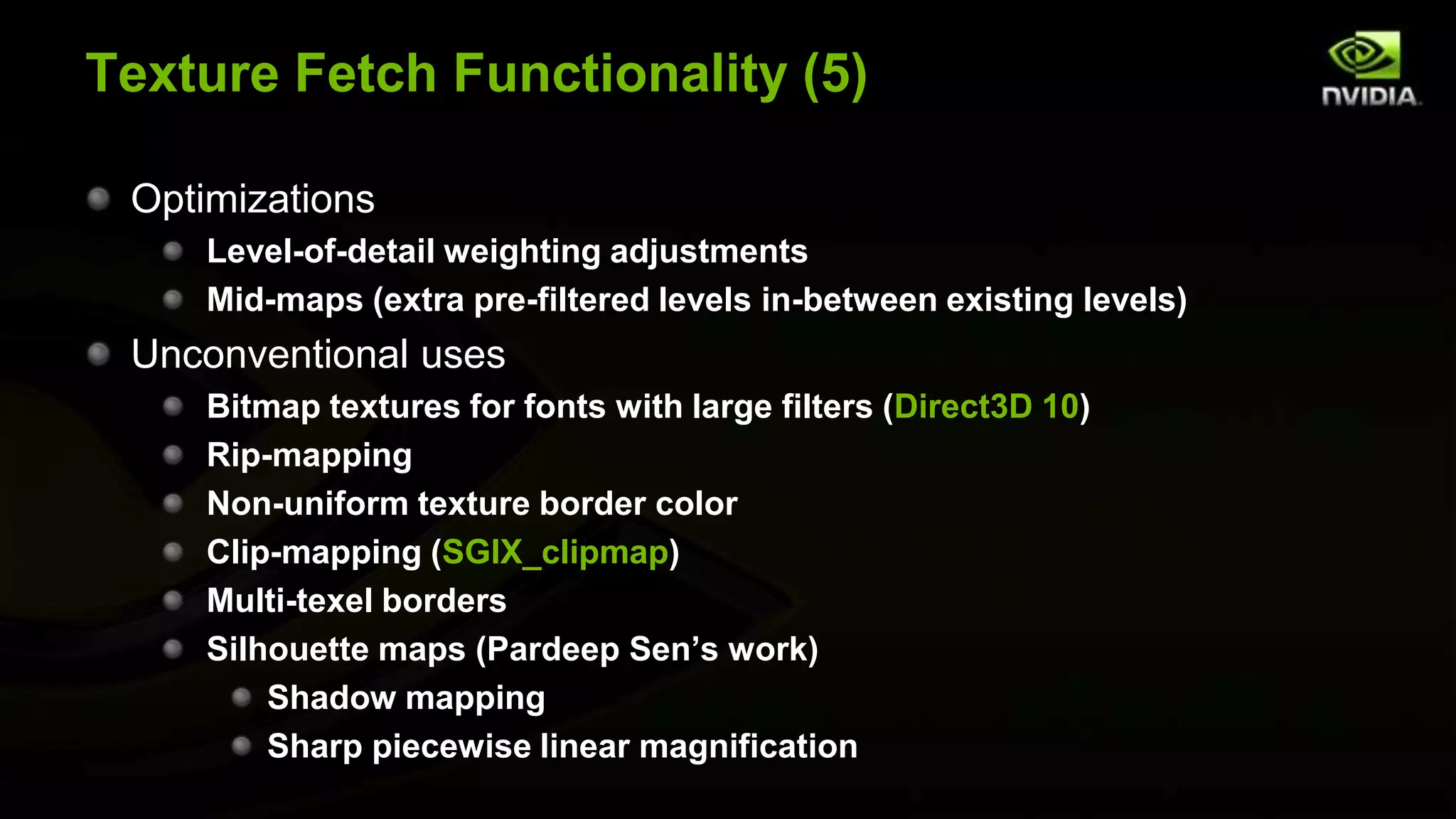 Texture Fetch Functionality (5)

 Optimizations
     Level-of-detail weighting adjustments
     Mid-maps (extra pre-filtered levels in-between existing levels)
 Unconventional uses
     Bitmap textures for fonts with large filters (Direct3D 10)
     Rip-mapping
     Non-uniform texture border color
     Clip-mapping (SGIX_clipmap)
     Multi-texel borders
     Silhouette maps (Pardeep Sen’s work)
         Shadow mapping
         Sharp piecewise linear magnification
 