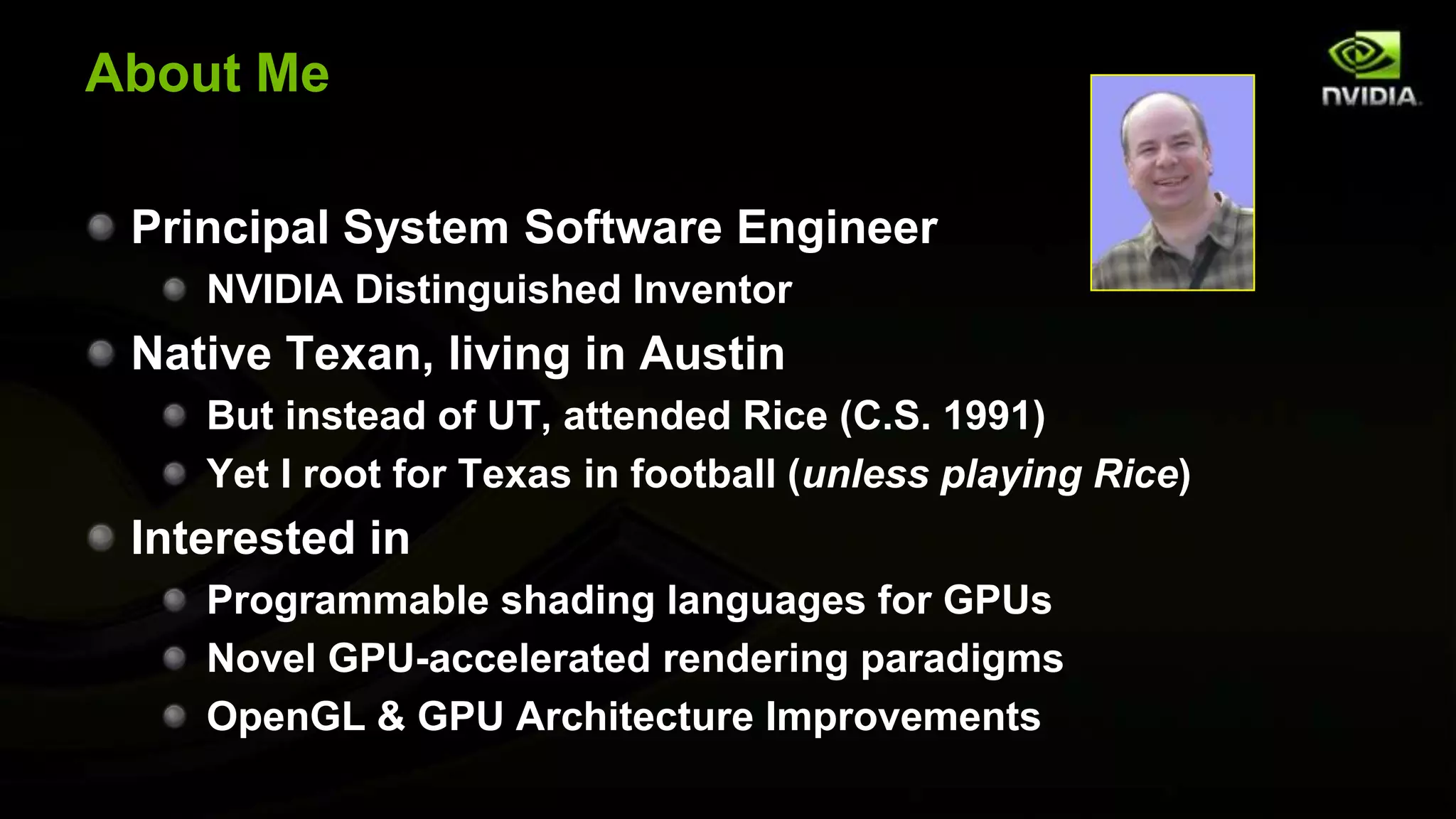 About Me

 Principal System Software Engineer
    NVIDIA Distinguished Inventor
 Native Texan, living in Austin
    But instead of UT, attended Rice (C.S. 1991)
    Yet I root for Texas in football (unless playing Rice)
 Interested in
    Programmable shading languages for GPUs
    Novel GPU-accelerated rendering paradigms
    OpenGL & GPU Architecture Improvements
 