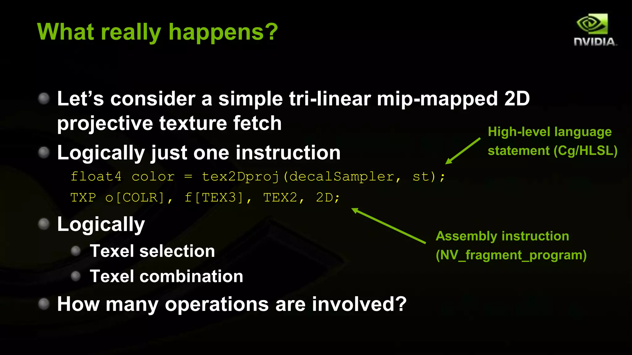 What really happens?

 Let’s consider a simple tri-linear mip-mapped 2D
 projective texture fetch                    High-level language
 Logically just one instruction              statement (Cg/HLSL)
  float4 color = tex2Dproj(decalSampler, st);
  TXP o[COLR], f[TEX3], TEX2, 2D;

 Logically                                 Assembly instruction
    Texel selection                        (NV_fragment_program)
    Texel combination
 How many operations are involved?
 