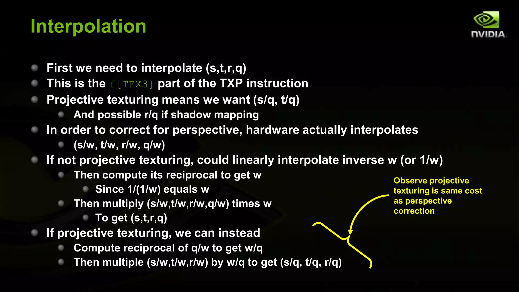 Interpolation

 First we need to interpolate (s,t,r,q)
 This is the f[TEX3] part of the TXP instruction
 Projective texturing means we want (s/q, t/q)
      And possible r/q if shadow mapping
 In order to correct for perspective, hardware actually interpolates
      (s/w, t/w, r/w, q/w)
 If not projective texturing, could linearly interpolate inverse w (or 1/w)
      Then compute its reciprocal to get w                        Observe projective
         Since 1/(1/w) equals w                                   texturing is same cost
      Then multiply (s/w,t/w,r/w,q/w) times w                     as perspective
                                                                  correction
         To get (s,t,r,q)
 If projective texturing, we can instead
      Compute reciprocal of q/w to get w/q
      Then multiple (s/w,t/w,r/w) by w/q to get (s/q, t/q, r/q)
 