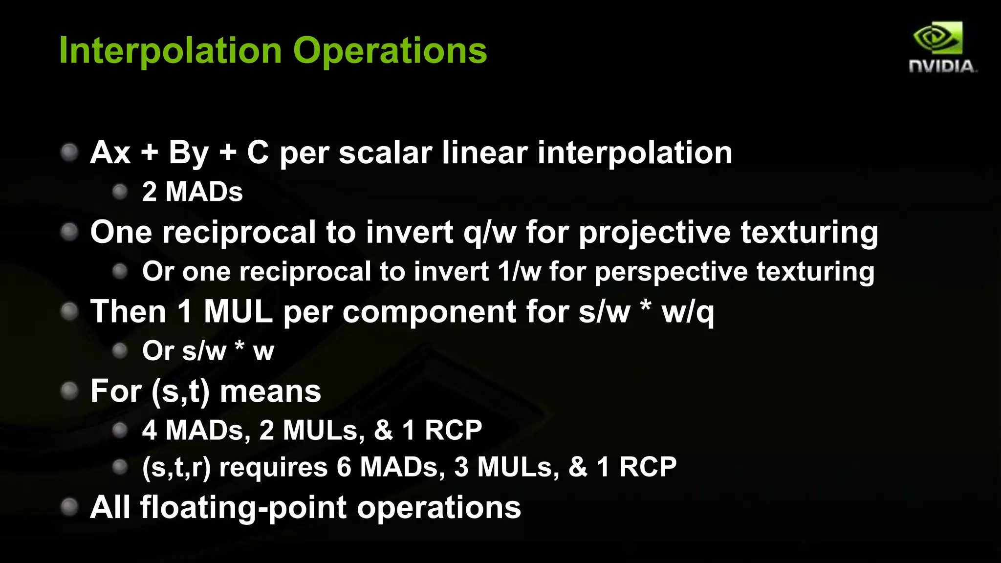 Interpolation Operations

 Ax + By + C per scalar linear interpolation
    2 MADs
 One reciprocal to invert q/w for projective texturing
    Or one reciprocal to invert 1/w for perspective texturing
 Then 1 MUL per component for s/w * w/q
    Or s/w * w
 For (s,t) means
    4 MADs, 2 MULs, & 1 RCP
    (s,t,r) requires 6 MADs, 3 MULs, & 1 RCP
 All floating-point operations
 