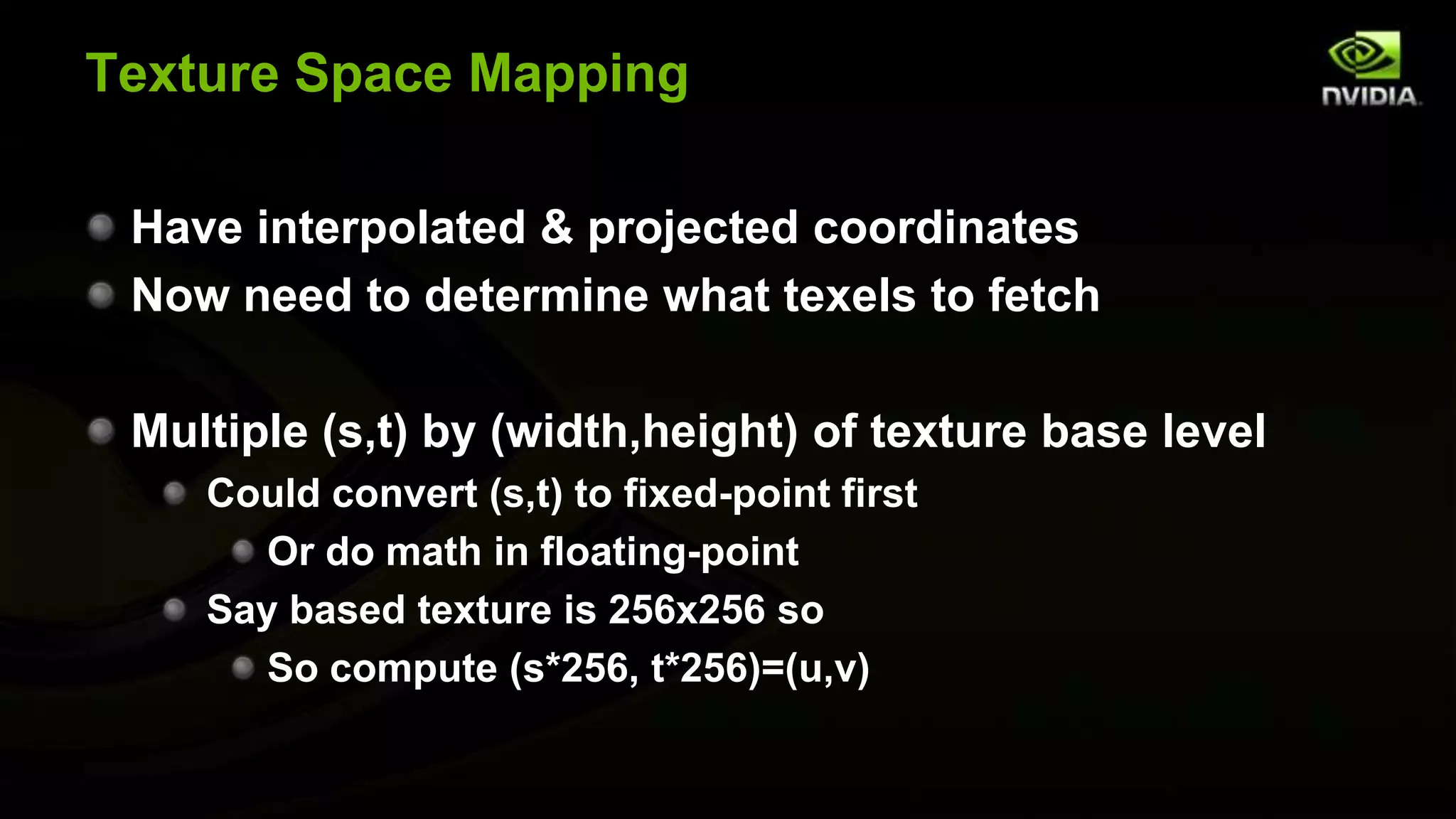 Texture Space Mapping

 Have interpolated & projected coordinates
 Now need to determine what texels to fetch

 Multiple (s,t) by (width,height) of texture base level
    Could convert (s,t) to fixed-point first
       Or do math in floating-point
    Say based texture is 256x256 so
       So compute (s*256, t*256)=(u,v)
 