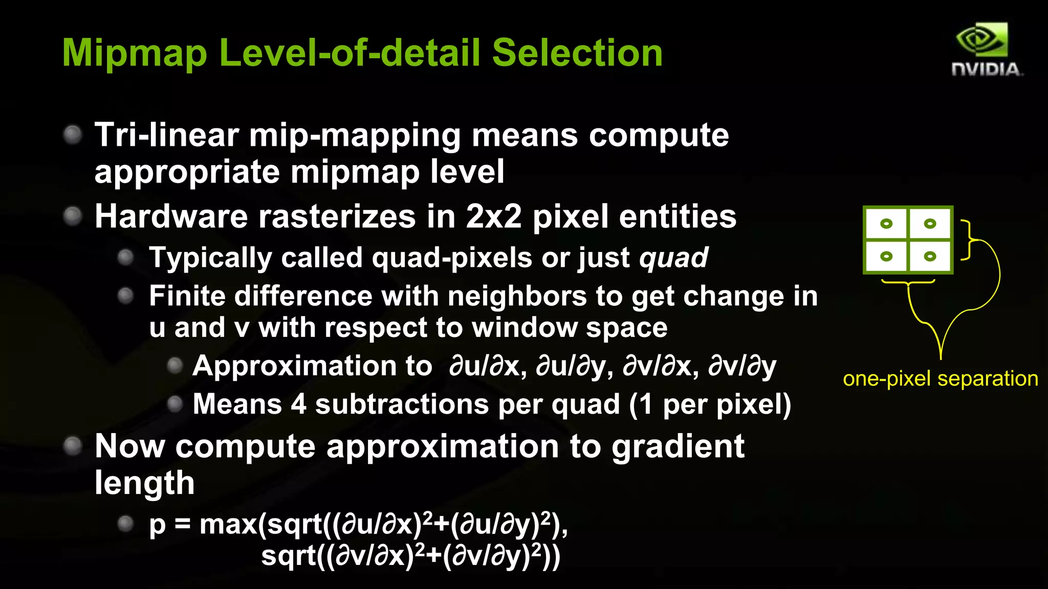 Mipmap Level-of-detail Selection

 Tri-linear mip-mapping means compute
 appropriate mipmap level
 Hardware rasterizes in 2x2 pixel entities
    Typically called quad-pixels or just quad
    Finite difference with neighbors to get change in
    u and v with respect to window space
       Approximation to ∂u/∂x, ∂u/∂y, ∂v/∂x, ∂v/∂y      one-pixel separation
       Means 4 subtractions per quad (1 per pixel)
 Now compute approximation to gradient
 length
    p = max(sqrt((∂u/∂x)2+(∂u/∂y)2),
           sqrt((∂v/∂x)2+(∂v/∂y)2))
 
