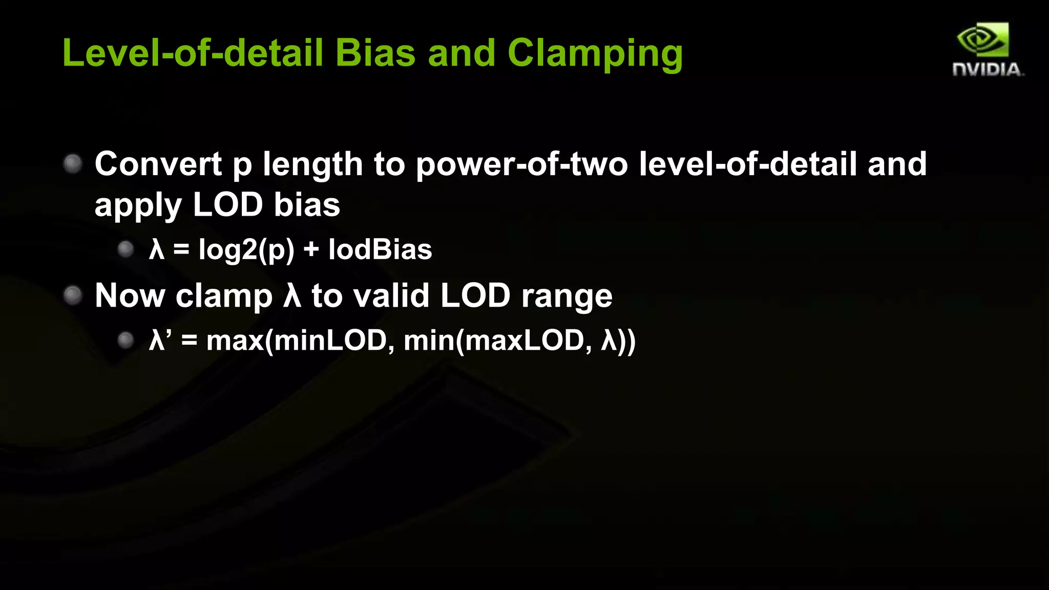 Level-of-detail Bias and Clamping

 Convert p length to power-of-two level-of-detail and
 apply LOD bias
    λ = log2(p) + lodBias
 Now clamp λ to valid LOD range
    λ’ = max(minLOD, min(maxLOD, λ))
 