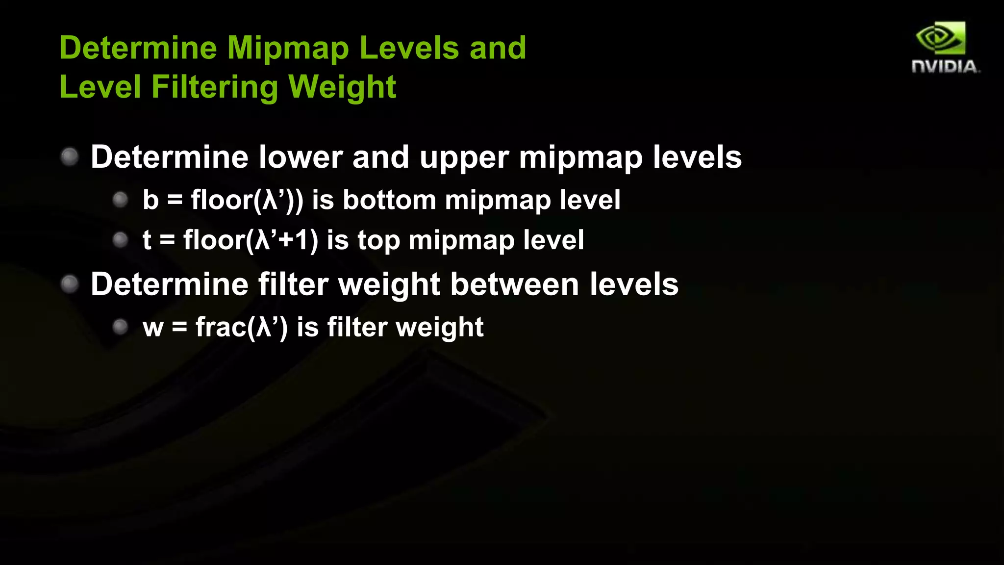 Determine Mipmap Levels and
Level Filtering Weight

 Determine lower and upper mipmap levels
    b = floor(λ’)) is bottom mipmap level
    t = floor(λ’+1) is top mipmap level
 Determine filter weight between levels
    w = frac(λ’) is filter weight
 