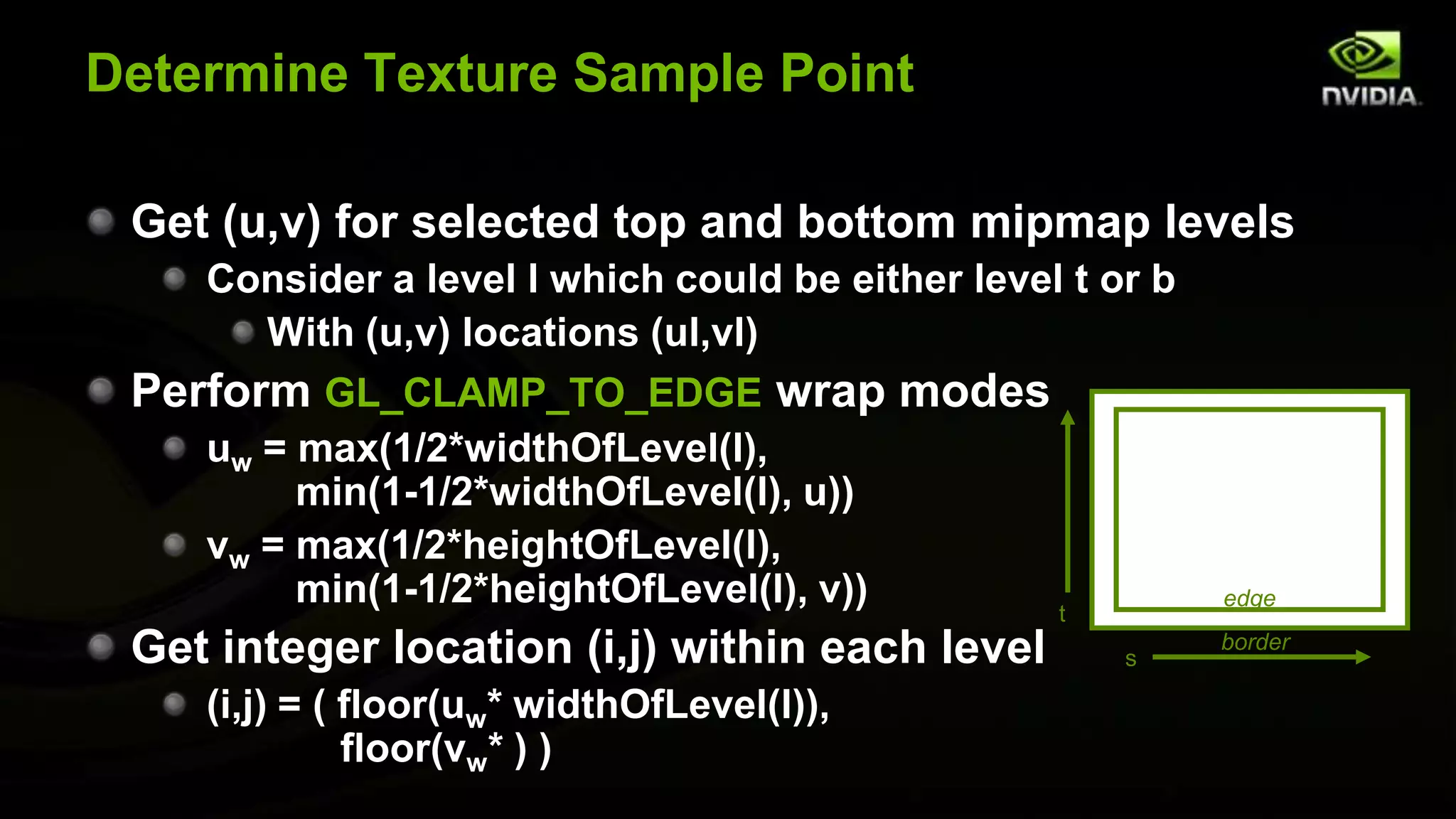 Determine Texture Sample Point

 Get (u,v) for selected top and bottom mipmap levels
    Consider a level l which could be either level t or b
      With (u,v) locations (ul,vl)
 Perform GL_CLAMP_TO_EDGE wrap modes
    uw = max(1/2*widthOfLevel(l),
         min(1-1/2*widthOfLevel(l), u))
    vw = max(1/2*heightOfLevel(l),
         min(1-1/2*heightOfLevel(l), v))          t
                                                            edge

 Get integer location (i,j) within each level         s
                                                            border

    (i,j) = ( floor(uw* widthOfLevel(l)),
              floor(vw* ) )
 