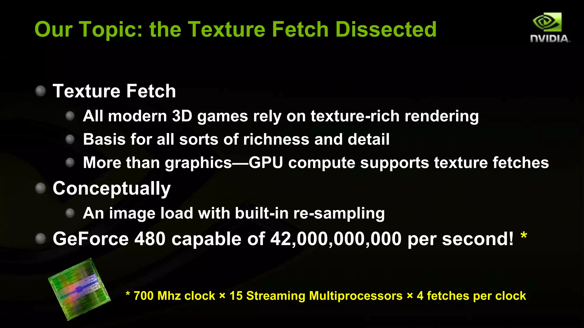 Our Topic: the Texture Fetch Dissected

 Texture Fetch
    All modern 3D games rely on texture-rich rendering
    Basis for all sorts of richness and detail
    More than graphics—GPU compute supports texture fetches
 Conceptually
    An image load with built-in re-sampling
 GeForce 480 capable of 42,000,000,000 per second! *

         * 700 Mhz clock × 15 Streaming Multiprocessors × 4 fetches per clock
 