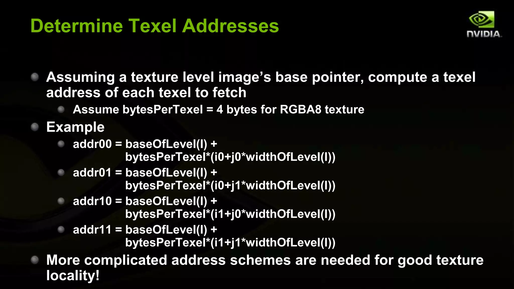 Determine Texel Addresses

 Assuming a texture level image’s base pointer, compute a texel
 address of each texel to fetch
    Assume bytesPerTexel = 4 bytes for RGBA8 texture
 Example
    addr00 = baseOfLevel(l) +
             bytesPerTexel*(i0+j0*widthOfLevel(l))
    addr01 = baseOfLevel(l) +
             bytesPerTexel*(i0+j1*widthOfLevel(l))
    addr10 = baseOfLevel(l) +
             bytesPerTexel*(i1+j0*widthOfLevel(l))
    addr11 = baseOfLevel(l) +
             bytesPerTexel*(i1+j1*widthOfLevel(l))
 More complicated address schemes are needed for good texture
 locality!
 