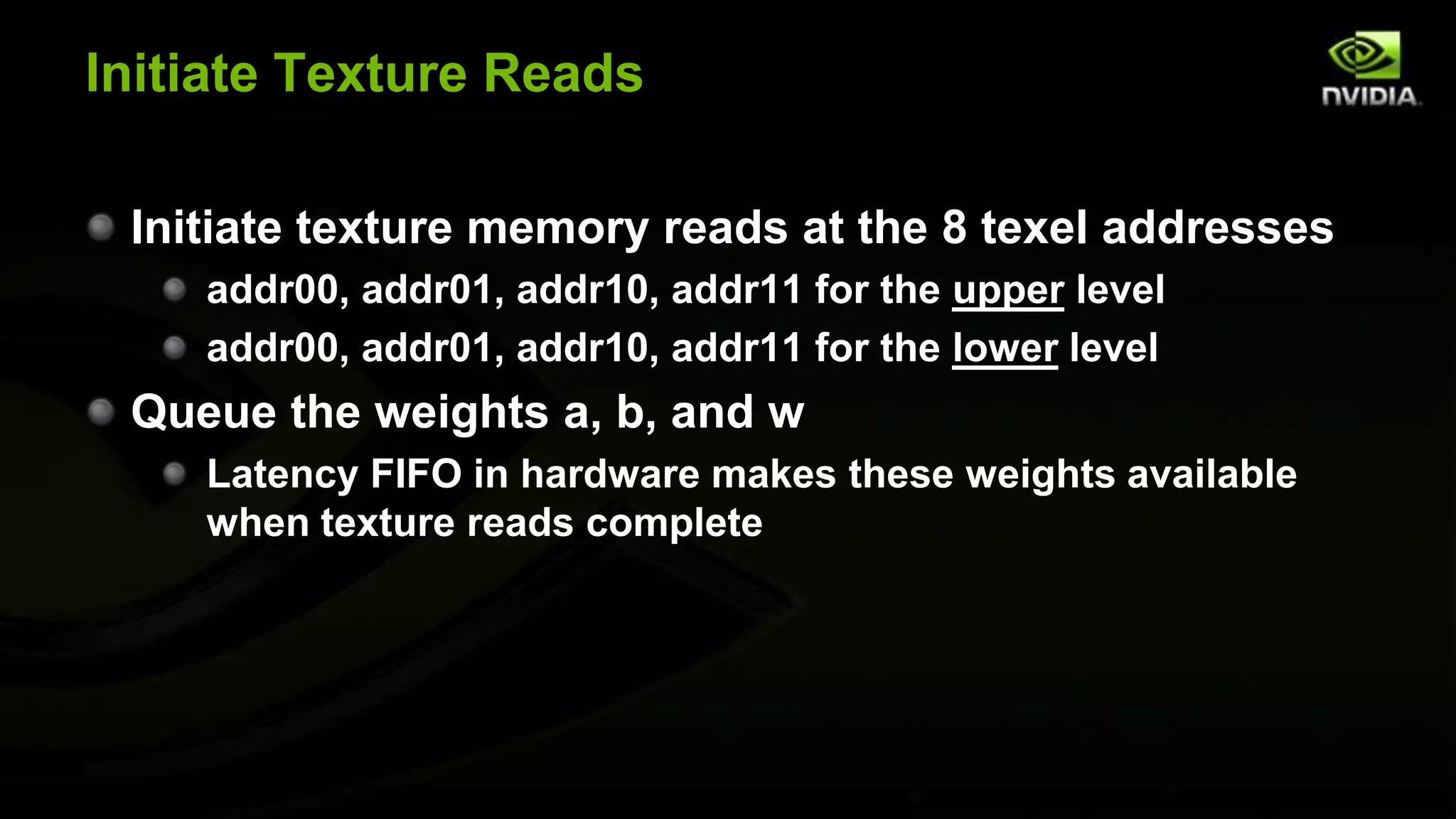 Initiate Texture Reads

 Initiate texture memory reads at the 8 texel addresses
    addr00, addr01, addr10, addr11 for the upper level
    addr00, addr01, addr10, addr11 for the lower level
 Queue the weights a, b, and w
    Latency FIFO in hardware makes these weights available
    when texture reads complete
 
